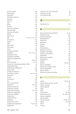 Part de marché                                 178    Protection de l’environnement              18
Participation                                  120    Protection sociale                         70
Patrimoine                                       64   Pyramide des âges                          34
Patrimoine national                            120
Pauvreté                                         66
Pavillon                                       192    Q
Pays                                             10
Pêche                                          162    Qualité de l’air                           20
Pension                                          68
Permis de construire                           170
Personne âgée                                    34
                                                      R
Personne en emploi                               44
                                                      Recensement de la population            14, 28
Pétrole                                        174
                                                      Recettes fiscales                         126
Pharmacien                                       94
                                                      Recettes publiques                        124
PIB                              10, 110, 112, 132
                                                      Réchauffement                               20
Pisciculture                                   162
                                                      Recherche                                 154
Plainte                                          88
                                                      Réclusion                                   90
PME                                            146
                                                      Récolte                                   158
PMU-PMH                                          80
                                                      Région                                      14
Pôle urbain                                      16
                                                      Rémunération                                58
Police                                           88
                                                      Réserves naturelles                         18
Politiques d’emploi                              48
                                                      Résidence principale                        84
Population                           10, 14, 24, 34
                                                      Résidence secondaire                        84
Population active                                44
                                                      Respiration                               150
Population mondiale                              10
                                                      Ressources naturelles                       18
Population pénitentiaire                         90
                                                      Restauration                              188
Port                                      190, 192
                                                      Retraite                                    68
Pouvoir d’achat                              64, 74
                                                      Revenu                              38, 64, 66
Pouvoir de réchauffement global (PRG)            20
                                                      Revenu arbitrable                           74
Prélèvement d’eau                                20
                                                      Revenu de solidarité active                 70
Prélèvements obligatoires                      126    Revenu disponible                           74
Presse écrite                                  184    Revenu libéral                              94
Prestations familiales                           70   Revenu minimum d’insertion                  70
Prestations sociales                   64, 70, 128
Prévention                                       92
Prisons                                          90   S
Privatisation                                  150
Prix                                           116    Salaire                             58, 60, 62
Prix à la production                           166    Salaire horaire de base ouvrier             62
Production                                114, 164    Salaire minimum                             62
Production agricole                            158    Salarié agricole                           160
Production animale                             158    Santé                                       96
Production d’énergie                      172, 176    SARL                                       152
Production industrielle                        166    Scolarisation                          36, 106
Production végétale                            158    Secteur d’activité                56, 146, 148
Productivité                                   112    Secteur hospitalier                         96
Produits illicites                               98   Secteur public                             150
Professeur                                     104    Sécurité sociale                   70, 96, 128
Profession de santé                              94   Séjour                                 80, 188
Projection de population                 10, 34, 44   Senior                                      54
Propriétaire                                     86   Services                                    56


TEF, édition 2011                                                                              251
 