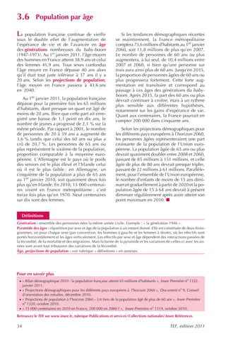 3.6          Population par âge

La   population française continue de vieillir                    Si les tendances démographiques récentes
sous le double effet de l’augmentation de                      se maintiennent, la France métropolitaine
l’espérance de vie et de l’avancée en âge                      comptera 73,6 millions d’habitants au 1er janvier
des générations nombreuses du baby-boom                        2060, soit 11,8 millions de plus qu’en 2007.
(1947-1973). Au 1er janvier 2011, l’âge moyen                  Le nombre de personnes de 60 ans ou plus
des hommes en France atteint 38,9 ans et celui                 augmentera, à lui seul, de 10,4 millions entre
des femmes 41,9 ans. Tous sexes confondus                      2007 et 2060, si bien qu’une personne sur
l’âge moyen en France dépasse 40 ans alors                     trois aura ainsi plus de 60 ans. Jusqu’en 2035,
qu’il était tout juste inférieur à 37 ans il y a               la proportion de personnes âgées de 60 ans ou
20 ans. Selon les projections de population,                   plus progressera fortement. Cette forte aug-
l’âge moyen en France passera à 43,6 ans                       mentation est transitoire et correspond au
en 2040.                                                       passage à ces âges des générations du baby-
                                                               boom. Après 2035, la part des 60 ans ou plus
   Au 1er janvier 2011, la population française                devrait continuer à croître, mais à un rythme
dépasse pour la première fois les 65 millions                  plus sensible aux différentes hypothèses,
d’habitants, dont presque un quart est âgé de                  notamment sur les gains d’espérance de vie.
moins de 20 ans. Bien que cette part ait enre-                 Quant aux centenaires, la France pourrait en
gistré une baisse de 1,1 point en dix ans, le                  compter 200 000 dans cinquante ans.
nombre de jeunes a progressé de 2,1 % sur la
même période. Par rapport à 2001, le nombre                       Selon les projections démographiques pour
de personnes de 20 à 59 ans a augmenté de                      les différents pays européens à l’horizon 2060,
3,6 % tandis que celui des 60 ans ou plus a                    les personnes âgées représenteraient une part
crû de 20,7 %. Les personnes de 65 ans ou                      croissante de la population de l’Union euro-
plus représentent le sixième de la population,                 péenne. La population âgée de 65 ans ou plus
proportion comparable à la moyenne euro-                       devrait quasiment doubler entre 2008 et 2060,
péenne. L’Allemagne est le pays où le poids                    passant de 85 millions à 151 millions, et celle
des seniors est le plus élevé et l’Irlande celui               âgée de plus de 80 ans devrait presque tripler,
où il est le plus faible : en Allemagne, un                    passant de 22 millions à 61 millions. Parallèle-
cinquième de la population a plus de 65 ans                    ment, pour l’ensemble de l’Union européenne,
au 1er janvier 2010, soit quasiment deux fois                  le nombre d’enfants de moins de 15 ans dimi-
plus qu’en Irlande. En 2010, 15 000 centenai-                  nuerait graduellement à partir de 2020 et la po-
res vivent en France métropolitaine : c’est                    pulation âgée de 15 à 64 ans devrait à présent
treize fois plus qu’en 1970. Neuf centenaires                  diminuer régulièrement après avoir atteint son
sur dix sont des femmes.                                       point maximum en 2010.


   Définitions
Génération : ensemble des personnes nées la même année civile. Exemple : « la génération 1946 ».
Pyramide des âges : répartition par sexe et âge de la population à un instant donné. Elle est constituée de deux histo-
grammes, un pour chaque sexe (par convention, les hommes à gauche et les femmes à droite), où les effectifs sont
portés horizontalement et les âges verticalement. Les effectifs par sexe et âge dépendent des interactions passées de
la fécondité, de la mortalité et des migrations. Mais la forme de la pyramide et les variations de celles-ci avec les an-
nées sont avant tout tributaires des variations de la fécondité.
Âge, projections de population : voir rubrique « définitions » en annexes.




Pour en savoir plus
 · « Bilan démographique 2010 : la population française atteint 65 millions d’habitants », Insee Première no 1332,
     janvier 2011.
 · « Projections démographiques pour les différents pays européens à l’horizon 2060 », Document no 9, Conseil
     d’orientation des retraites, décembre 2010.
 · « Projections de population à l’horizon 2060 – Un tiers de la population âgé de plus de 60 ans », Insee Première
     no 1320, octobre 2010.
 · « 15 000 centenaires en 2010 en France, 200 000 en 2060 ? », Insee Première no 1319, octobre 2010.

Retrouvez le TEF sur www.insee.fr, rubrique Publications et servicesCollections nationalesInsee Références

34                                                                                                TEF, édition 2011
 