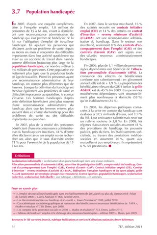3.7           Population handicapée

En   2007, d’après une enquête complémen-                         En 2007, dans le secteur marchand, 16 %
taire à l’enquête emploi, 1,8 million de                       des salariés recrutés en contrats initiative
personnes de 15 à 64 ans, vivant à domicile,                   emploi (CIE) et 14 % des entrées en contrat
ont une reconnaissance administrative du                       d’insertion – revenu minimum d’activité
handicap qui leur permet de bénéficier de la                   (CI-RMA), ont une reconnaissance adminis-
loi sur l’obligation d’emploi de travailleur                   trative du handicap. Dans le secteur non
handicapé. En ajoutant les personnes qui                       marchand, seulement 8 % des contrats d’ac-
déclarent avoir un problème de santé depuis                    compagnement dans l’emploi (CAE) et des
au moins six mois et rencontrer des difficultés                contrats d’avenir (CAV) sont signés avec
importantes dans leur activité quotidienne ou                  des salariés reconnus administrativement
avoir eu un accident du travail dans l’année                   handicapés.
comme définition beaucoup plus large de la
population handicapée, ce nombre s’élève à                        Fin 2009, plus de 1,1 million de personnes
9,6 millions de personnes. Cette population est                âgées dépendantes ont bénéficié de l’alloca-
nettement plus âgée que la population totale                   tion personnalisée d’autonomie (APA). La
en âge de travailler. Parmi les personnes ayant                croissance des effectifs de bénéficiaires
une reconnaissance administrative de leur                      confirme son ralentissement : en glissement
handicap, on compte plus d’hommes que de                       annuel, elle est de + 1,9 %. La proportion des
femmes. Lorsque la définition du handicap est                  bénéficiaires relevant du GIR 4 (selon la grille
étendue également aux problèmes de santé et                    AGGIR) est de 45 % fin 2009. Ces personnes
difficultés importantes au quotidien, le constat               modérément dépendantes sont structurelle-
s’inverse. Les hommes handicapés d’après                       ment plus nombreuses à domicile (58 %)
cette définition bénéficient ainsi plus souvent                qu’en établissement (24 %).
d’une reconnaissance administrative du
handicap alors que les femmes entrent plus                        En 2008, les dépenses publiques consa-
souvent dans ce champ du handicap pour des                     crées à la prise en compte du handicap sont
problèmes de santé ou des difficultés                          évaluées à 37,5 milliards d’euros, soit 1,9 %
importantes au quotidien.                                      du PIB. Leur croissance ralentit mais reste sur
                                                               un rythme soutenu (+ 3,8 %). En 2008, les
   En 2007, plus de la moitié des personnes                    régimes d’assurances sociales assument 41 %
bénéficiant d’une reconnaissance administra-                   des prestations de handicap, les pouvoirs
tive du handicap sont inactives, 44 % d’entre                  publics, près du tiers, les établissements spé-
elles déclarent avoir un emploi ou en recher-                  cialisés, au travers des prestations médico-
cher un, alors que le taux d’activité atteint                  sociales en assument 20 %, quant aux
71 % pour l’ensemble de la population de 15                    mutuelles et aux employeurs, ils représentent
à 64 ans.                                                      6 % des prestations.


  Définitions
Scolarisation individuelle : scolarisation d’un jeune handicapé dans une classe ordinaire.
Allocation personnalisée d’autonomie (APA), autre titre de participation (ATP), compte social du handicap, Con-
trat d’accompagnement dans l’emploi (CAE), Contrat d’avenir (CAV), Contrat initiative emploi (CIE), Contrat
d’insertion – revenu minimum d’activité (CI-RMA), fédérations françaises handisport et du sport adapté, grille
AGGIR (autonomie gérontologie groupes iso-ressources), licence sportive, population handicapée, scolarisation
collective, scolarisation individuelle : voir rubrique « définitions » en annexes.



Pour en savoir plus
 · « L’emploi des travailleurs handicapés dans les établissements de 20 salariés ou plus du secteur privé : bilan
     de l’année 2008 », Dares Analyses no 068, octobre 2010.
 · « Les discriminations liées au handicap et à la santé », Insee Première no 1308, juillet 2010.
 · « Caractéristiques sociodémographiques et ressources des bénéficiaires et nouveaux bénéficiaires de l’APA »,
     études et résultats no 730, Drees, juin 2010.
 · « Les comptes de la protection sociale en 2008 », études et résultats no 733, Drees, juillet 2010.
 · « Tableau de bord sur l’emploi et le chômage des personnes handicapées – édition 2009 », Dares, juin 2009.

Retrouvez le TEF sur www.insee.fr, rubrique Publications et servicesCollections nationalesInsee Références

36                                                                                              TEF, édition 2011
 