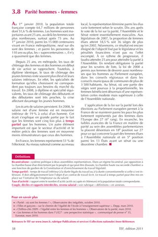 3.8          Parité hommes - femmes

Au 1er janvier 2010, la population totale                       local, la représentation féminine parmi les élus
française compte 64,7 millions de personnes                     varie fortement selon le scrutin. Dix ans après
dont 51,6 % de femmes. Les hommes sont ma-                      le vote de la loi sur la parité, l’Assemblée et le
joritaires avant 25 ans, au-delà les femmes sont                Sénat restent essentiellement masculins. Aux
plus nombreuses, surtout après 75 ans. Au                       législatives de 2007, la proportion de femmes
1er janvier 2010, parmi les 15 000 centenaires                  élues atteint 18,5 % soit 36 sièges de plus
vivant en France métropolitaine, neuf sur dix                   qu’en 2002. Néanmoins, ce résultat est encore
sont des femmes ; et parmi les personnes de                     éloigné de l’objectif fixé par le législateur et les
110 ans ou plus, les « supercentenaires », il n’y               pénalités financières n’ont pas eu l’effet
a quasiment que des femmes.                                     escompté. À ce rythme de progression, il
                                                                faudra attendre 25 ans pour atteindre la parité à
   Depuis 25 ans, en métropole, les taux de                     l’Assemblée. En rendant obligatoire la parité
chômage des femmes et des hommes en début                       pour les scrutins de liste, la loi de 2000 a
de vie active se rapprochent. Toutefois, à                      permis aux femmes de devenir aussi nombreu-
diplôme identique, le taux de chômage des                       ses que les hommes au Parlement européen,
jeunes femmes reste souvent plus élevé et leurs                 dans les conseils régionaux et dans les
salaires inférieurs. En effet, les spécialités de               conseils municipaux de communes de plus de
formation qu’elles choisissent ne correspon-                    3 500 habitants. Au Sénat, où une partie des
dent pas toujours aux besoins du marché du                      sièges sont pourvus à la proportionnelle, les
travail. En 2008, à diplôme et spécialité équi-                 femmes bénéficient désormais d’une représen-
valents, les taux de chômage des débutants et                   tation certes modeste mais supérieure à celle
des débutantes sont très proches, la crise                      de l’Assemblée nationale.
affectant davantage les jeunes hommes.
   Les écarts de salaires persistent. En 2008, le                  L’application de la loi sur la parité lors des
salaire net d’une femme est en moyenne                          élections au Parlement européen permet à la
inférieur de 19 % à celui d’un homme. Cet                       France de se maintenir parmi les pays les plus
écart s’explique en grande partie par le fait                   fortement représentés par des femmes dans
que les femmes sont cinq fois plus à temps                      l’Europe des 27 (6e rang). En revanche, les
partiel que les hommes. Un autre élément                        faibles avancées de la France en matière de
important est que le secteur d’activité et le                   parité au sein des assemblées parlementaires
métier précis des femmes sont en moyenne                        la placent désormais en 18e position sur 27
moins rémunérateurs que ceux des hommes.                        pour ce qui concerne la part des femmes élues
                                                                à l’Assemblée nationale et en 5e position
    En France, les femmes représentent 53 % de                  parmi les 13 États ayant un sénat ou une
l’électorat. Au niveau national comme au niveau                 deuxième chambre.


     Définitions
Bicaméralisme : système politique à deux assemblées représentatives. Dans un régime bicaméral, par opposition à
la chambre basse élue directement par le peuple et qui peut être dissoute, la chambre haute (ou seconde chambre) a
une fonction de gardien de la Constitution et d’enrichissement du travail législatif.
Temps partiel : temps de travail inférieur à la durée légale du travail ou à la durée conventionnelle si celle-ci est in-
férieure. Il doit obligatoirement faire l’objet d’un contrat de travail écrit. Le travail à temps partiel peut être mis en
place sur l’initiative de l’employeur ou du salarié.
Taux d’activité : rapport entre le nombre d’actifs (actifs occupés et chômeurs) et la population totale correspondante.
Couple, déciles et rapports interdéciles, revenu salarial : voir rubrique « définitions » en annexes.



Pour en savoir plus
 ·   « Parité : où sont les femmes ? », Observatoire des inégalités, octobre 2010.
 ·   « Filles et garçons – sur le chemin de l ’égalité de l’école à l’enseignement supérieur », Depp, mars 2010.
 ·   « Chiffres-clés 2009 – l’égalité entre les femmes et les hommes », Observatoire de la parité, mars 2010.
 ·   « Les femmes et les hommes dans l’UE27 : une perspective statistique », communiqué de presse no 35,
     Eurostat, mars 2010.

Retrouvez le TEF sur www.insee.fr, rubrique Publications et servicesCollections nationalesInsee Références

38                                                                                                 TEF, édition 2011
 
