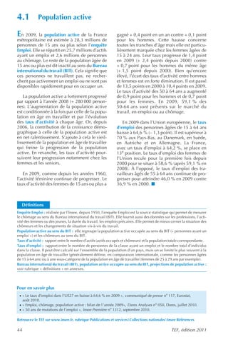 4.1          Population active

En 2009, la population active de la France                     gagné + 0,4 point en un an contre + 0,1 point
métropolitaine est estimée à 28,3 millions de                  pour les hommes. Cette hausse concerne
personnes de 15 ans ou plus selon l’enquête                    toutes les tranches d’âge mais elle est particu-
Emploi. Elle se répartit en 25,7 millions d’actifs             lièrement marquée chez les femmes âgées de
ayant un emploi et 2,6 millions de personnes                   15 à 24 ans. Leur taux progresse de 1,4 point
au chômage. Le reste de la population âgée de                  en 2009 (+ 2,4 points depuis 2000) contre
15 ans ou plus est dit inactif au sens du Bureau               + 0,7 point pour les hommes du même âge
international du travail (BIT). Cela signifie que              (+ 1,5 point depuis 2000). Bien qu’encore
ces personnes ne travaillent pas, ne recher-                   élevé, l’écart des taux d’activité entre hommes
chent pas activement un emploi ou ne sont pas                  et femmes est en forte diminution. Il est passé
disponibles rapidement pour en occuper un.                     de 13,5 points en 2000 à 10,4 points en 2009.
                                                               Le taux d’activité des 50 à 64 ans a augmenté
    La population active a fortement progressé                 de 0,9 point pour les hommes et de 0,7 point
par rapport à l’année 2008 (+ 280 000 person-                  pour les femmes. En 2009, 59,1 % des
nes). L’augmentation de la population active                   50-64 ans sont présents sur le marché du
est conditionnée à la fois par celle de la popu-               travail, en emploi ou au chômage.
lation en âge en travailler et par l’évolution
des taux d’activité à chaque âge. Or, depuis                      En 2009 dans l’Union européenne, le taux
2006, la contribution de la croissance démo-                   d’emploi des personnes âgées de 15 à 64 ans
graphique à celle de la population active est                  baisse à 64,6 % (– 1,3 point). Il est supérieur à
en net ralentissement. S’ajoute à cela le vieil-               70 % aux Pays-Bas, au Danemark, en Suède,
lissement de la population en âge de travailler                en Autriche et en Allemagne. La France,
qui freine la progression de la population                     avec un taux d’emploi à 64,2 %, se place en
active. En revanche, les taux d’activité pour-                 13e position. Le taux d’emploi des femmes de
suivent leur progression notamment chez les                    l’Union recule pour la première fois depuis
femmes et les seniors.                                         2000 pour se situer à 58,6 % (après 59,1 % en
                                                               2008). À l’opposé, le taux d’emploi des tra-
   En 2009, comme depuis les années 1960,                      vailleurs âgés de 55 à 64 ans continue de pro-
l’activité féminine continue de progresser. Le                 gresser pour atteindre 46,0 % en 2009 contre
taux d’activité des femmes de 15 ans ou plus a                 36,9 % en 2000.



   Définitions
Enquête Emploi : réalisée par l’Insee, depuis 1950, l’enquête Emploi est la source statistique qui permet de mesurer
le chômage au sens du Bureau international du travail (BIT). Elle fournit aussi des données sur les professions, l’acti-
vité des femmes ou des jeunes, la durée du travail, les emplois précaires. Elle permet de mieux cerner la situation des
chômeurs et les changements de situation vis-à-vis du travail.
Population active au sens du BIT : elle regroupe la population active occupée au sens du BIT (« personnes ayant un
emploi ») et les chômeurs au sens du BIT.
Taux d’activité : rapport entre le nombre d’actifs (actifs occupés et chômeurs) et la population totale correspondante.
Taux d’emploi : rapport entre le nombre de personnes de la classe ayant un emploi et le nombre total d’individus
dans la classe. Il peut être calculé sur l’ensemble de la population d’un pays, mais on se limite le plus souvent à la
population en âge de travailler (généralement définie, en comparaison internationale, comme les personnes âgées
de 15 à 64 ans) ou à une sous-catégorie de la population en âge de travailler (femmes de 25 à 29 ans par exemple).
Bureau international du travail (BIT), population active occupée au sens du BIT, projections de population active :
voir rubrique « définitions » en annexes.




Pour en savoir plus
 · « Le taux d’emploi dans l’UE27 en baisse à 64,6 % en 2009 », communiqué de presse no 117, Eurostat,
     août 2010.
 · « Emploi, chômage, population active : bilan de l ’année 2009», Dares Analyses no 050, Dares, juillet 2010.
 · « 50 ans de mutations de l’emploi », Insee Première no 1312, septembre 2010.

Retrouvez le TEF sur www.insee.fr, rubrique Publications et servicesCollections nationalesInsee Références

44                                                                                               TEF, édition 2011
 