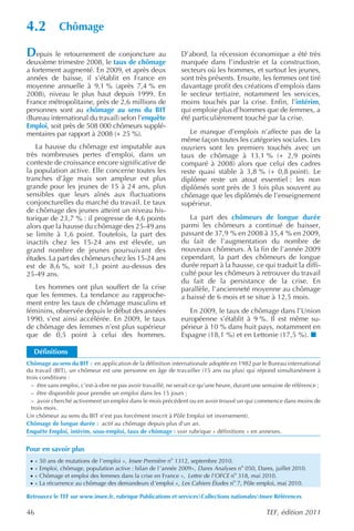 4.2           Chômage

Depuis le retournement de conjoncture au                      D’abord, la récession économique a été très
deuxième trimestre 2008, le taux de chômage                   marquée dans l’industrie et la construction,
a fortement augmenté. En 2009, et après deux                  secteurs où les hommes, et surtout les jeunes,
années de baisse, il s’établit en France en                   sont très présents. Ensuite, les femmes ont tiré
moyenne annuelle à 9,1 % (après 7,4 % en                      davantage profit des créations d’emplois dans
2008), niveau le plus haut depuis 1999. En                    le secteur tertiaire, notamment les services,
France métropolitaine, près de 2,6 millions de                moins touchés par la crise. Enfin, l’intérim,
personnes sont au chômage au sens du BIT                      qui emploie plus d’hommes que de femmes, a
(Bureau international du travail) selon l’enquête             été particulièrement touché par la crise.
Emploi, soit près de 508 000 chômeurs supplé-
mentaires par rapport à 2008 (+ 25 %).                           Le manque d’emplois n’affecte pas de la
                                                              même façon toutes les catégories sociales. Les
   La hausse du chômage est imputable aux                     ouvriers sont les premiers touchés avec un
très nombreuses pertes d’emploi, dans un                      taux de chômage à 13,1 % (+ 2,9 points
contexte de croissance encore significative de                comparé à 2008) alors que celui des cadres
la population active. Elle concerne toutes les                reste quasi stable à 3,8 % (+ 0,8 point). Le
tranches d’âge mais son ampleur est plus                      diplôme reste un atout essentiel : les non
grande pour les jeunes de 15 à 24 ans, plus                   diplômés sont près de 3 fois plus souvent au
sensibles que leurs aînés aux fluctuations                    chômage que les diplômés de l’enseignement
conjoncturelles du marché du travail. Le taux                 supérieur.
de chômage des jeunes atteint un niveau his-
torique de 23,7 % : il progresse de 4,6 points                   La part des chômeurs de longue durée
alors que la hausse du chômage des 25-49 ans                  parmi les chômeurs a continué de baisser,
se limite à 1,6 point. Toutefois, la part des                 passant de 37,9 % en 2008 à 35,4 % en 2009,
inactifs chez les 15-24 ans est élevée, un                    du fait de l’augmentation du nombre de
grand nombre de jeunes poursuivant des                        nouveaux chômeurs. À la fin de l’année 2009
études. La part des chômeurs chez les 15-24 ans               cependant, la part des chômeurs de longue
est de 8,6 %, soit 1,3 point au-dessus des                    durée repart à la hausse, ce qui traduit la diffi-
25-49 ans.                                                    culté pour les chômeurs à retrouver du travail
                                                              du fait de la persistance de la crise. En
   Les hommes ont plus souffert de la crise                   parallèle, l’ancienneté moyenne au chômage
que les femmes. La tendance au rapproche-                     a baissé de 6 mois et se situe à 12,5 mois.
ment entre les taux de chômage masculins et
féminins, observée depuis le début des années                    En 2009, le taux de chômage dans l’Union
1990, s’est ainsi accélérée. En 2009, le taux                 européenne s’établit à 9 %. Il est même su-
de chômage des femmes n’est plus supérieur                    périeur à 10 % dans huit pays, notamment en
que de 0,5 point à celui des hommes.                          Espagne (18,1 %) et en Lettonie (17,5 %).

     Définitions
Chômage au sens du BIT : en application de la définition internationale adoptée en 1982 par le Bureau international
du travail (BIT), un chômeur est une personne en âge de travailler (15 ans ou plus) qui répond simultanément à
trois conditions :
  – être sans emploi, c’est-à-dire ne pas avoir travaillé, ne serait-ce qu’une heure, durant une semaine de référence ;
  – être disponible pour prendre un emploi dans les 15 jours ;
  – avoir cherché activement un emploi dans le mois précédent ou en avoir trouvé un qui commence dans moins de
  trois mois.
Un chômeur au sens du BIT n’est pas forcément inscrit à Pôle Emploi (et inversement).
Chômage de longue durée : actif au chômage depuis plus d’un an.
Enquête Emploi, intérim, sous-emploi, taux de chômage : voir rubrique « définitions » en annexes.


Pour en savoir plus
 ·   « 50 ans de mutations de l’emploi », Insee Première no 1312, septembre 2010.
 ·   « Emploi, chômage, population active : bilan de l ’année 2009», Dares Analyses no 050, Dares, juillet 2010.
 ·   « Chômage et emploi des femmes dans la crise en France », Lettre de l’OFCE no 318, mai 2010.
 ·   « La récurrence au chômage des demandeurs d ’emploi », Les Cahiers Études no 7, Pôle emploi, mai 2010.

Retrouvez le TEF sur www.insee.fr, rubrique Publications et servicesCollections nationalesInsee Références

46                                                                                              TEF, édition 2011
 