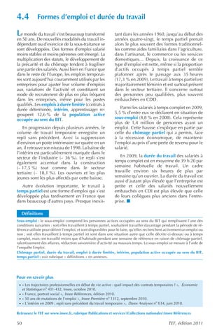 4.4           Formes d’emploi et durée du travail

L e monde du travail s’est beaucoup transformé                 tant dans les années 1960, jusqu’au début des
en 50 ans. De nouvelles modalités du travail in-               années quatre-vingt, le temps partiel prenait
dépendant ou d’exercice de la sous-traitance se                alors le plus souvent des formes traditionnel-
sont développées. Des formes d’emploi salarié                  les comme aides familiales dans l’agriculture,
moins stables et moins pérennes ont émergé. La                 dans l’artisanat, le commerce ou les services
multiplication des statuts, le développement de                domestiques… Depuis, la croissance de ce
la précarité et du chômage tendent à fragiliser                type d’emploi est nette, même si la proportion
une partie des salariés. Aussi bien en France que              d’actifs occupés à temps partiel semble
dans le reste de l’Europe, les emplois temporai-               plafonner après le passage aux 35 heures
res sont aujourd’hui couramment utilisés par les               (17,3 % en 2009). Le travail à temps partiel est
entreprises pour ajuster leur volume d’emplois                 majoritairement féminin et est surtout présent
aux variations de l’activité et constituent un                 dans le secteur tertiaire. Il concerne surtout
mode de recrutement de plus en plus fréquent                   des personnes peu qualifiées, plus souvent
dans les entreprises, même pour les postes                     embauchées en CDD.
qualifiés. Les emplois à durée limitée (contrats à
durée déterminée, intérim, apprentissage) re-                     Parmi les salariés à temps complet en 2009,
groupent 12,6 % de la population active                        5,5 % d’entre eux se déclarent en situation de
occupée au sens du BIT.                                        sous-emploi (4,8 % en 2008). Cela représente
                                                               plus de 1,4 million de personnes ayant un
    En progression depuis plusieurs années, le                 emploi. Cette hausse s’explique en partie par
volume de travail temporaire enregistre un                     celle du chômage partiel qui a permis, face
repli sans précédent. Avec la suppression                      à la récession économique, de maintenir
d’environ un poste intérimaire sur quatre en un                l’emploi au prix d’une perte de revenu pour le
an, il retrouve son niveau de 1998. La baisse de               salarié.
l’intérim est particulièrement marquée dans le
secteur de l’industrie (– 36 %). Le repli s’est                   En 2009, la durée du travail des salariés à
également accentué dans la construction                        temps complet est en moyenne de 39 h 20 par
(– 17,5 %) tout comme dans le secteur                          semaine habituelle de travail. Un cadre
tertiaire (– 18,1 %). Les ouvriers et les plus                 travaille environ six heures de plus par
jeunes sont les plus affectés par cette baisse.                semaine qu’un ouvrier. La durée du travail est
                                                               aussi d’autant plus élevée que l’entreprise est
  Autre évolution importante, le travail à                     petite et celle des salariés nouvellement
temps partiel est une forme d’emploi qui s’est                 embauchés en CDI est plus élevée que celle
développée plus tardivement en France que                      de leurs collègues plus anciens dans l’entre-
dans beaucoup d’autres pays. Presque inexis-                   prise.

    Définitions
Sous-emploi : le sous-emploi comprend les personnes actives occupées au sens du BIT qui remplissent l’une des
conditions suivantes : soit elles travaillent à temps partiel, souhaitent travailler davantage pendant la période de ré-
férence utilisée pour définir l’emploi, et sont disponibles pour le faire, qu’elles recherchent activement un emploi ou
non ; soit elles travaillent à temps partiel (et sont dans une situation autre que celle décrite ci-dessus) ou à temps
complet, mais ont travaillé moins que d’habitude pendant une semaine de référence en raison de chômage partiel,
ralentissement des affaires, réduction saisonnière d’activité ou mauvais temps. Le sous-emploi se mesure à l’aide de
l’enquête Emploi.
Chômage partiel, durée du travail, emploi à durée limitée, intérim, population active occupée au sens du BIT,
temps partiel : voir rubrique « définitions » en annexes.




Pour en savoir plus
 · « Les trajectoires professionnelles en début de vie active : quel impact des contrats temporaires ? », Économie
     et Statistique no 431-432, Insee, octobre 2010.
 · « France, portrait social », Insee Références , édition 2010.
 · « 50 ans de mutations de l’emploi », Insee Première no 1312, septembre 2010.
 · « L’intérim en 2009 : repli sans précédent du travail temporaire », Dares Analyses no 034, juin 2010.

Retrouvez le TEF sur www.insee.fr, rubrique Publications et servicesCollections nationalesInsee Références

50                                                                                               TEF, édition 2011
 