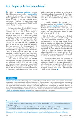 4.5        Emploi de la fonction publique

E  n 2008, la fonction publique emploie                         nistères concerne, avant tout, le ministère de
5,2 millions de personnes, hors emplois aidés,                  l’Écologie, du Développement et de l’Aménage-
ce qui représente un salarié sur cinq. Près de la               ment durables (– 23 000 agents, soit – 21,4 %) et
moitié appartient à la fonction publique d’État,                celui de l’Éducation nationale (– 43 000, soit
plus d’un tiers à la fonction publique territo-                 – 3,9 %).
riale et un cinquième à la fonction publique
hospitalière. On compte aussi 95 000 bénéfi-                       La grande majorité des agents de la
ciaires d’emplois aidés.                                        fonction publique sont titulaires ou militaires
                                                                (80 %). Les non-titulaires représentent 16 %
    En hausse continue depuis 1980, l’emploi                    de l’ensemble des effectifs. En dix ans, leur
public se stabilise en 2008, après une hausse                   nombre a augmenté en moyenne de 2,8 % par
contenue en 2007. Dans le même temps, le                        an alors que le nombre total d’agents progres-
nombre de bénéficiaires d’emplois aidés                         sait en moyenne de 1,3 %.
baisse de près de 28 %. La fonction publique                       Dans la fonction publique, près de trois
territoriale reste la principale créatrice d’emploi             agents sur dix appartiennent à la catégorie A.
(+ 69 000) malgré une augmentation plus                         C’est dans la fonction publique d’État que la
modérée qu’en 2007 (+ 3,9 % après + 5,6 %).                     qualification des emplois reste la plus élevée
En dix ans, ses effectifs ont progressé de                      avec 50 % de cadres, notamment en raison du
38,5 %, soit + 3,4 % en moyenne annuelle,                       poids des enseignants. En revanche, dans la
dans un contexte de développement de                            fonction publique territoriale, la catégorie C
certaines missions dévolues aux collectivités,                  représente plus de trois quarts des effectifs.
notamment avec la poursuite de la décentrali-                   Quant à la fonction publique hospitalière,
sation et les transferts d’agents. La fonction                  près de la moitié de ses agents relèvent de la
publique hospitalière augmente faiblement                       catégorie C et environ un tiers de la catégorie B
(+ 1 %). En revanche, la fonction publique de                   en raison du poids des infirmiers.
l’État poursuit la baisse amorcée en 2006
(– 3,1 %) avec un très net recul des effectifs                      La fonction publique est très présente en
des ministères (– 86 000 agents) non compensé                   Île-de-France, avec notamment des effectifs
par la hausse modérée (+ 8 900 agents) dans                     importants dans les services déconcentrés des
les établissements à caractère administratif                    ministères et une forte présence de la fonction
(EPA). En lien avec les transferts d’agents tech-               publique territoriale. Cette région compte
niques d’État vers les collectivités territoriales,             84 agents publics civils pour 1 000 habitants
la baisse importante des effectifs dans les mi-                 contre 66 en province.




    Définitions
Titulaires, non-titulaires : la fonction publique emploie des personnels titulaires et des personnels non-titulaires. Les
titulaires sont fonctionnaires civils, militaires ou magistrats. Ils appartiennent à des corps regroupés en catégories d’a-
près leur niveau de concours de recrutement. Les agents de catégorie A assurent des fonctions d’études générales, de
conception et de direction, ceux de catégorie B sont chargés des fonctions d’application et les agents de catégorie C as-
surent des tâches d’exécution. Les non-titulaires sont essentiellement les personnels de l’enseignement sous contrat
payés par l’État, les contractuels, auxiliaires, vacataires, collaborateurs extérieurs ou encore les emplois aidés.
Contrat ou emploi aidé, fonction publique : voir rubrique « définitions » en annexes.




Pour en savoir plus
 · « Rapport annuel sur l’état de la fonction publique : faits et chiffres 2009-2010 », La documentation française,
     décembre 2010.
 · « Les agents de l’État au 31 décembre 2008 », Insee Résultats Société no 112, octobre 2010.
 · « Évolution des effectifs dans les collectivités territoriales de fin 1998 à fin 2008 », BIS no 75, DGCL, août 2010.

Retrouvez le TEF sur www.insee.fr, rubrique Publications et servicesCollections nationalesInsee Références

52                                                                                                  TEF, édition 2011
 
