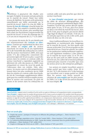4.6           Emploi par âge

Nombreux      à poursuivre des études sans                      contrats aidés sont plus proches que dans le
occuper d’emploi, les jeunes sont peu présents                  secteur marchand.
sur le marché du travail. Outre leur faible
niveau de diplôme, les jeunes actifs présentent                    Le taux d’emploi sous-jacent, qui corrige
naturellement une faible ancienneté sur le                      les effets de structure démographique, des
marché du travail. Suite à la crise de 2008, la                 55-64 ans a progressé continûment depuis 2001.
hausse du taux de chômage a touché toutes les                   Toutefois l’activité des seniors décroît rapide-
classes d’âge. Son ampleur a toutefois été plus                 ment après 54 ans. À 59 ans, plus d’un senior
importante pour les jeunes, plus sensibles que                  sur deux s’est retiré du marché du travail, alors
leurs aînés aux fluctuations conjoncturelles du                 qu’ils n’ont, pour la plupart, pas encore atteint
marché du travail. Le taux de chômage des 15                    l’âge légal de départ à la retraite. À 60 ans, ils
à 24 ans est en moyenne de 23,7 % en 2009.                      ne sont plus que trois sur dix à être actifs, puis
                                                                moins de deux sur dix à 62 ans.
    Les jeunes de moins de 26 ans bénéficient                      Assez traditionnellement, les travailleurs in-
très majoritairement des contrats en alter-                     dépendants se maintiennent plus longtemps
nance, contrats qui représentent les deux tiers                 sur le marché du travail : les trois quarts sont
des entrées en emploi aidé du secteur                           encore actifs entre 55 et 59 ans et quatre sur dix
marchand. Les moins de 26 ans représentent                      entre 60 et 64 ans. Parmi les salariés, les cadres
84 % de l’ensemble des embauches en contrat                     ou les professions intellectuellement supérieu-
aidé du secteur marchand en 2009, alors que                     res sont également nombreux à être présents
seules 4 % des embauches concernent des                         sur le marché du travail entre 55 et 59 ans :
personnes âgées de 50 ans ou plus. La part des                  huit sur dix sont actifs en 2009. Ensuite, entre
seniors dans les entrées en contrats aidés du                   60 et 64 ans, les cadres de la fonction publique
secteur marchand a cependant augmenté au                        continuent plus souvent à travailler que ceux
détriment de celle des jeunes en 2009, mais                     du secteur privé ou des entreprises publiques.
uniquement en raison du recul du poids de
l’alternance dans ces entrées. Hors alter-                          Les seniors en emploi travaillent autant à
nance, les jeunes sont en effet proportionnel-                  temps partiel que leurs cadets. Entre 50 et
lement deux fois plus nombreux qu’en 2008                       64 ans, 30 % des femmes et 6 % des hommes
dans les entrées en contrats aidés marchands,                   qui travaillent sont à temps partiel en 2009.
du fait de l’enveloppe supplémentaire déblo-                    Mais les seniors sont moins souvent en
quée pour les contrats initiative-emploi jeunes.                situation de sous-emploi que les plus jeunes.
Dans le secteur non marchand, les parts de                      En 2009, 2,6 % des 50-64 ans sont en situation
jeunes et de seniors dans les embauches en                      de sous-emploi.



   Définitions
Taux d’activité : rapport entre le nombre d’actifs (actifs occupés et chômeurs) et la population totale correspondante.
Taux d’emploi : rapport entre le nombre de personnes de la classe ayant un emploi et le nombre total de personnes
dans la classe. Il peut être calculé sur l’ensemble de la population d’un pays, mais on se limite le plus souvent à la po-
pulation en âge de travailler (généralement définie, en comparaison internationale, comme les personnes âgées de
15 à 64 ans) ou à une sous-catégorie de la population en âge de travailler (femmes de 25 à 29 ans par exemple).
Contrat ou emploi aidé, Contrat d’accompagnement dans l’emploi (CAE), Contrat en alternance, enquête Emploi,
sous-emploi, taux de chômage, taux d’emploi sous-jacent : voir rubrique « définitions » en annexes.




Pour en savoir plus
 · « Emploi des seniors : pratiques d ’entreprises et diffusion des politiques publiques », Dares Analyses no 054,
     septembre 2010.
 · « Emploi, chômage, population active : bilan de l ’année 2009 », Dares Analyses no 050, juillet 2010.
 · « Le contrat de professionnalisation en 2009 : baisse des entrées, notamment dans les grands établissements
     utilisateurs », Dares Analyses no 047, juillet 2010.
 · « Emploi et chômage des 50-64 ans en 2009 », Dares Analyses no 039, juin 2010.

Retrouvez le TEF sur www.insee.fr, rubrique Publications et servicesCollections nationalesInsee Références

54                                                                                                 TEF, édition 2011
 