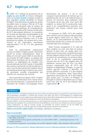 4.7           Emploi par activité

En 2009, 25,7 millions de personnes ont un                      féminisation du secteur : il est le seul
emploi au sens du BIT en France métropoli-                      composé majoritairement de femmes qui re-
taine. Le secteur tertiaire s’impose comme le                   présentent près de 56 % de l’effectif dans ce
plus important secteur d’activité en termes                     secteur. En revanche, dans l’industrie, elles
d’emploi. Trois personnes occupées sur quatre                   n’occupent qu’un peu plus d’un quart des
travaillent dans ce secteur. Près de 30 % des                   emplois. Le secteur de la construction reste,
emplois sont concentrés dans le secteur de                      quant à lui, essentiellement masculin avec
l’administration publique, de l’enseignement,                   seulement une femme salariée pour neuf
de la santé humaine et de l’action sociale (plus                hommes.
de 42 % des emplois féminins). Le commerce
et l’activité de réparation d’automobiles et de                    En moyenne en 2009, 10 % des emplois
motocycles représentent 13 % des emplois,                       (hors intérim) sont occupés par des personnes
presque autant que l’industrie, avec 15 % des                   en poste depuis moins d’un an. Dans l’in-
personnes en emploi. Les secteurs de la cons-                   dustrie, où le renouvellement est faible, la
truction et de l’agriculture concentrent                        moitié des salariés ont au moins dix ans d’an-
respectivement 7 % et 3 % des personnes                         cienneté dans leur entreprise.
occupées.                                                           Dans l’Union européenne à 27, plus de
   Suite au retournement conjoncturel                           deux emplois sur trois sont dans le secteur
survenu mi-2008, l’emploi salarié a fortement                   tertiaire et plus d’un sur quatre dans l’in-
reculé en France métropolitaine. Entre le                       dustrie ou la construction. Le poids du secteur
début et la fin de l’année 2009, le marché du                   tertiaire dépasse même les 80 % aux Pays-Bas
travail perd 252 000 emplois. La plupart des                    et surtout au Luxembourg. Les secteurs indus-
destructions d’emplois ont eu lieu le premier                   triels et de la construction représentent
semestre. La dégradation de l’emploi s’est                      souvent plus de 30 % des emplois dans de
ensuite atténuée au fil de l’année. L’ensemble                  nombreux anciens pays de l’Est. Ces deux
des secteurs marchands ont été touchés par la                   secteurs représentent près de 39 % des
crise, mais les fluctuations de l’emploi salarié                emplois en République tchèque. La part du
tiennent pour beaucoup à l’intérim, qui a servi                 secteur agricole continue à décroître. Le
de principale variable d’ajustement des                         secteur primaire concentre 5 % des emplois
effectifs aux variations de l’activité.                         de l’Union européenne. Mais l’agriculture
                                                                représente encore plus de 10 % des emplois
    Pour la première fois depuis 1993, l’emploi                 dans quatre pays : la Grèce, la Pologne, le
féminin est en diminution mais résiste mieux                    Portugal et surtout la Roumanie qui se singu-
que celui des hommes. La poursuite de la ter-                   larise avec près de 30 % des emplois dans
tiarisation de l’emploi s’accompagne d’une                      l’agriculture.


   Définitions
Secteur d’activité : ensemble d’entreprises qui ont la même activité principale (au regard de la nomenclature d’acti-
vité économique considérée). L’activité d’un secteur n’est donc pas tout à fait homogène et comprend des
productions ou services secondaires qui relèveraient d’autres items de la nomenclature que celui du secteur consi-
déré. Au contraire, une branche regroupe des unités de production homogènes.
Secteur tertiaire : le secteur tertiaire recouvre un vaste champ d’activités qui va du commerce à l’administration, en
passant par les transports, les activités financières et immobilières, les services aux entreprises et services aux parti-
culiers, l’éducation, la santé et l’action sociale. Le périmètre du secteur tertiaire est de fait défini par
complémentarité avec les activités agricoles et industrielles (secteurs primaire et secondaire).
Emploi au sens du BIT, enquête Emploi : voir rubrique « définitions » en annexes.

Pour en savoir plus
 · « L’emploi salarié en 2009 : niveau record des destructions nettes », Repères & analyses statistiques n o 17,
     Pôle Emploi, août 2010.
 · « L’emploi dans le secteur agricole a diminué de 25 % entre 2000 et 2009 », communiqué de presse no 66,
     Eurostat, mai 2010.
 · « Les services à la personne : une croissance vive en 2007, atténuée en 2008 », Dares Analyses no 020, avril 2010.

Retrouvez le TEF sur www.insee.fr, rubrique Publications et servicesCollections nationalesInsee Références

56                                                                                                 TEF, édition 2011
 