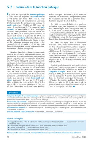 5.2          Salaires dans la fonction publique

En 2008, un agent de la fonction publique                        moins vite que l’inflation (7,9 %), donnant
d’État a perçu en moyenne un salaire brut de                     lieu dans les ministères à une prime moyenne
2 772 euros par mois, dont 15,5 % sous                           de 846 euros au titre de la garantie indivi-
forme de primes et rémunérations annexes.                        duelle du pouvoir d’achat (GIPA).
Déduction faite des prélèvements sociaux, le
salaire net moyen s’établit à 2 328 euros par                       En 2008, un agent de la fonction publique
mois : il augmente de 3,7 % en euros à prix                      territoriale a perçu en moyenne un salaire net
courants en 2008 (après + 2,9 % l’année pré-                     de 1 744 euros par mois, en augmentation de
cédente). Compte tenu d’une forte hausse des                     2,2 % en euros courants par rapport à 2007.
prix en 2008 (2,8 % en moyenne annuelle), le                     La rémunération moyenne nette des personnes
salaire net moyen a augmenté de 0,9 % en                         en place chez le même employeur entre 2007
euros à prix constants. Outre l’évolution de la                  et 2008 progresse de 0,6 % en euros constants
valeur du point d’indice, cette hausse repose                    dans la fonction publique territoriale.
sur la croissance soutenue des primes et in-                         En 2008, un agent d’un établissement
demnités (+ 9,7 %, après + 3,5 %), avec une                      public de santé a perçu en moyenne un salaire
forte dynamique des heures supplémentaires,                      net de 2 186 euros par mois, soit une augmen-
notamment chez les enseignants.                                  tation de 2,7 % en euros courants par rapport
                                                                 à 2007, avec des évolutions contrastées selon
   Toutefois, l’évolution du salaire moyen est                   la catégorie socioprofessionnelle. La rémuné-
sensible aux départs et recrutements ainsi qu’aux                ration moyenne nette des personnes en place
promotions et avancements des personnes en                       chez le même employeur entre 2007 et 2008
place. En particulier, si l’on exclut du champ,                  progresse de 1,7 % en euros constants entre
en 2007, les 47 000 agents faiblement qualifiés                  2007 et 2008.
partis vers la fonction publique territoriale en
2008, le salaire net moyen augmente alors de                        Les écarts salariaux entre les trois fonctions
2,7 % en euros courants. La rémunération                         publiques s’expliquent en grande partie par
nette moyenne des personnes présentes en                         des répartitions très différentes en termes de
2007 et 2008 a, quant à elle, progressé de                       catégories d’emploi. Ainsi, dans la fonction
4,5 % en euros courants, soit 1,6 % en euros                     publique d’État, plus de la moitié des agents
constants. Dans la fonction publique d’État, la                  sont de catégorie A contre seulement 8 %
moitié des agents a vu son traitement indi-                      dans la fonction publique territoriale et
ciaire augmenter de plus de 13,7 % entre                         15 % dans la fonction publique hospitalière.
2004 et 2008. Sur cette période, 10,6 % des                      À l’inverse, près de 80 % des agents de la
agents de la fonction publique d’État ont                        fonction publique territoriale sont de catégorie
vu leur traitement indiciaire brut évoluer                       C (20 % des agents de l’État).


   Définitions
Catégories d’emploi de la fonction publique : catégories statutaires qui recouvrent assez largement les catégories
socioprofessionnelles habituelles. La catégorie A recouvre la totalité de l’encadrement. Les B correspondent aux
professions intermédiaires et les C aux ouvriers et employés.
Prix courants, prix constants : les prix courants sont les prix tels qu’ils sont indiqués à une période donnée, ils sont dits
en valeur nominale. Les prix constants sont les prix en valeur réelle c’est-à-dire corrigés de la hausse des prix par
rapport à une donnée de base ou de référence. On utilise de la même façon les termes euros constants et euros courants.
Traitement indiciaire brut : il s’obtient en multipliant l’indice majoré par la valeur du point. C’est le traitement avant
compléments et retenues.
Fonction publique, salaire brut ou net : voir rubrique « définitions » en annexes.



Pour en savoir plus
 · « Rapport annuel sur l’état de la Fonction publique : faits et chiffres 2009-2010 », La Documentation française,
     décembre 2010.
 · « Les salaires des agents de l’État en 2008 », Insee Première no 1324, novembre 2010.
 · « France, portrait social », Insee Références , édition 2010.
 · « Les salaires en France », Insee Références , édition 2010.

Retrouvez le TEF sur www.insee.fr, rubrique Publications et servicesCollections nationalesInsee Références

60                                                                                                   TEF, édition 2011
 