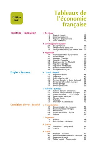 Tableaux de
 Édition
  2011                                          l’économie
                                                   française
Territoire - Population       1. Territoire
                                    1.1       Pays du monde                          10
                                    1.2       Union européenne                       12
                                    1.3       Régions - Départements                 14
                                    1.4       Villes de France                       16
                              2. Développement durable
                                    2.1       Environnement                           18
                                    2.2       Utilisation des ressources              20
                                    2.3       Changement climatique et effet de serre 22
                              3. Population
                                    3.1       Accroissement de la population         24
                                    3.2       Vie en couple                          26
                                    3.3       Ménages - Familles                     28
                                    3.4       Natalité - Fécondité                   30
                                    3.5       Espérance de vie - Mortalité           32
                                    3.6       Population par âge                     34
                                    3.7       Population handicapée                  36
                                    3.8       Parité hommes-femmes                   38
                                    3.9       Étrangers - Immigrés                   40
Emploi - Revenus              4. Travail - Emploi
                                    4.1       Population active                      44
                                    4.2       Chômage                                46
                                    4.3       Politiques d'emploi                    48
                                    4.4       Formes d’emploi et durée du travail    50
                                    4.5       Emploi de la Fonction publique         52
                                    4.6       Emploi par âge                         54
                                    4.7       Emploi par activité                    56
                              5. Revenus - Salaires
                                    5.1       Salaires dans les entreprises          58
                                    5.2       Salaires dans la fonction publique     60
                                    5.3       Salaire minimum - Coût du travail      62
                                    5.4       Revenus des ménages                    64
                                    5.5       Niveaux de vie                         66
                                    5.6       Retraites                              68
                                    5.7       Protection et aide sociale             70
Conditions de vie - Société   6. Consommation
                                    6.1       Consommation des ménages               74
                                    6.2       Équipement des ménages                 76
                                    6.3       Multimédias                            78
                                    6.4       Vacances - Loisirs - Sports            80
                                    6.5       Culture                                82
                              7. Logement
                                    7.1       Habitat                                84
                                    7.2       Propriétaires - Locataires             86
                              8. Justice
                                    8.1       Criminalité - Délinquance              88
                                    8.2       Justice                                90
                              9. Santé
                                    9.1       Maladies - Accidents                   92
                                    9.2       Personnels et équipements de santé     94
                                    9.3       Dépenses de santé                      96
                                    9.4       Tabac - Alcool - Toxicomanie           98
 