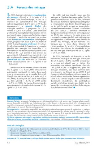 5.4           Revenus des ménages

En 2009, la progression du revenu disponible                    Le solde net des intérêts reçus par les
des ménages ralentit à + 1,0 %, après + 3,2 %                ménages se détériore fortement après s’être lé-
en 2008. Dans le même temps, le prix de la                   gèrement amélioré en 2008. En effet, la baisse
dépense de consommation des ménages                          des taux de marché se répercute davantage sur
ralentit davantage (– 0,6 % après + 2,9 %). En               la rémunération des dépôts des ménages que
conséquence, le pouvoir d’achat des                          sur les intérêts qu’ils versent sur leurs crédits,
ménages accélère : il progresse de 1,6 %                     immobiliers notamment. En outre, cette baisse
contre + 0,4 % l’an passé. Cette évolution                   des taux conduit à diminuer fortement la
porte sur la masse globale des revenus perçus                marge financière que réalisent les banques sur
par les ménages. Le pouvoir d’achat au niveau                les dépôts des ménages. Or, cette marge est
individuel, c’est-à-dire rapporté au nombre                  considérée en comptabilité nationale comme
total d’unités de consommation dans la popu-                 un supplément d’intérêts qui vient abonder le
lation, progresse en 2009 (0,8 % pour le RDB                 revenu des ménages, et qui retourne aux
et 0,9 % pour le revenu arbitrable). En valeur,              banques par le biais d’une dépense de
le ralentissement de 2,2 points du revenu dis-               consommation de service d’intermédiation
ponible des ménages est imputable à la                       financière. Par ailleurs, les dividendes reçus
décélération des revenus nets d’activité (con-               par les ménages diminuent de 2,8 %, après
tribution de – 2,3 points) et des revenus du                 + 4,4 % en 2008.
patrimoine (– 1,5 point). En revanche, le recul
des impôts sur le revenu et l’accélération des                   En 2009, les impôts sur le revenu et sur le
prestations sociales atténuent ce ralentisse-                patrimoine payés par les ménages diminuent
ment (respectivement de + 1,2 point et de                    de 4,4 % après + 5,0 % en 2008. L’impôt sur
+ 0,5 point).                                                le revenu est affecté par la baisse des
                                                             plus-values sur valeurs mobilières observée
   La masse salariale nette recule en valeur de              l’an passé et par la suppression, pour les
0,2 % après + 3,3 % en 2008. Deux raisons                    ménages modestes, des deux derniers tiers
principales expliquent ce repli : d’une part,                provisionnels de l’impôt dû en 2009. Il est
avec le retournement sur le marché du travail,               également affecté par la montée en charge des
l’emploi salarié recule de 1,4 % après + 0,6 %               exonérations au titre des heures supplémen-
en 2008 ; d’autre part, le salaire net moyen                 taires et du crédit d’impôt au titre des intérêts
par tête ralentit (+ 1,3 % en 2009 contre                    d’emprunts immobiliers. La contribution
+ 2,7 % en 2008). De même, les revenus des                   sociale généralisée recule sous l’effet de la
entrepreneurs individuels diminuent de 3,9 %,                baisse des revenus du capital et de la stagna-
après + 1,5 % en 2008.                                       tion de la masse salariale.




  Définitions
Pouvoir d’achat : le pouvoir d’achat du revenu est la quantité de biens et de services que l’on peut acheter avec le
revenu disponible brut (RDB). Son évolution est liée à celles des prix et des revenus. Ainsi, si les prix augmentent
quand les revenus sont constants, le pouvoir d’achat diminue, alors que si la hausse des revenus est supérieure à
celle des prix, le pouvoir d’achat peut augmenter.
Revenu primaire : revenu directement lié à une participation des ménages au processus de production. La majeure
partie des revenus primaires des ménages est constituée de la rémunération des salariés, laquelle comprend les salai-
res et les cotisations sociales. Ces revenus comprennent aussi des revenus de la propriété résultant du prêt ou de la
location d’actifs financiers ou de terrains (intérêts, dividendes, revenus fonciers…).
Déflateur, dépenses pré-engagées, prestations sociales (ou transferts sociaux), revenu arbitrable, revenu dispo-
nible des ménages, revenu mixte, unité de consommation : voir rubrique « définitions » en annexes.


Pour en savoir plus
 · « Les revenus d’activité des indépendants du commerce, de l ’industrie, du BTP et des services en 2007 », Insee
     Première no 1306, juillet 2010.
 · « L’économie française », Insee Références , édition 2010.
 · « Les revenus et le patrimoine des ménages », Insee Références , édition 2010.

Retrouvez le TEF sur www.insee.fr, rubrique Publications et servicesCollections nationalesInsee Références

64                                                                                             TEF, édition 2011
 