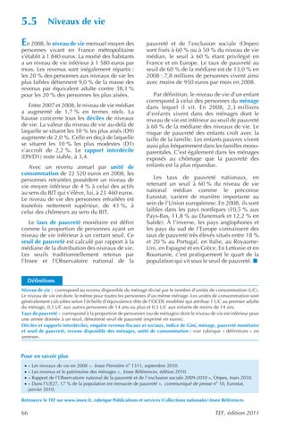 5.5           Niveaux de vie

En 2008, le niveau de vie mensuel moyen des                   pauvreté et de l’exclusion sociale (Onpes)
personnes vivant en France métropolitaine                     sont fixés à 60 % ou à 50 % du niveau de vie
s’établit à 1 840 euros. La moitié des habitants              médian, le seuil à 60 % étant privilégié en
a un niveau de vie inférieur à 1 580 euros par                France et en Europe. Le taux de pauvreté au
mois. Les revenus sont inégalement répartis :                 seuil de 60 % de la médiane est de 13,0 % en
les 20 % des personnes aux niveaux de vie les                 2008 : 7,8 millions de personnes vivent ainsi
plus faibles détiennent 9,0 % de la masse des                 avec moins de 950 euros par mois en 2008.
revenus par équivalent adulte contre 38,3 %
pour les 20 % des personnes les plus aisées.                      Par définition, le niveau de vie d’un enfant
                                                              correspond à celui des personnes du ménage
   Entre 2007 et 2008, le niveau de vie médian                dans lequel il vit. En 2008, 2,3 millions
a augmenté de 1,7 % en termes réels. La                       d’enfants vivent dans des ménages dont le
hausse concerne tous les déciles de niveaux                   niveau de vie est inférieur au seuil de pauvreté
de vie. La valeur du niveau de vie au-delà de                 à 60 % de la médiane des niveaux de vie. Le
laquelle se situent les 10 % les plus aisés (D9)              risque de pauvreté des enfants croît avec la
augmente de 2,0 %. Celle en deçà de laquelle                  taille de la famille. Les enfants pauvres vivent
se situent les 10 % les plus modestes (D1)                    aussi plus fréquemment dans les familles mono-
s’accroît de 2,2 %. Le rapport interdécile                    parentales. C’est également dans les ménages
(D9/D1) reste stable, à 3,4.                                  exposés au chômage que la pauvreté des
   Avec un revenu annuel par unité de                         enfants est la plus répandue.
consommation de 22 520 euros en 2008, les
personnes retraitées possèdent un niveau de                      Les taux de pauvreté nationaux, en
vie moyen inférieur de 4 % à celui des actifs                 retenant un seuil à 60 % du niveau de vie
au sens du BIT qui s’élève, lui, à 23 460 euros.              national médian comme le préconise
Le niveau de vie des personnes retraitées est                 Eurostat, varient de manière importante au
toutefois nettement supérieur, de 43 %, à                     sein de l’Union européenne. En 2008, ils sont
celui des chômeurs au sens du BIT.                            faibles dans les pays nordiques (10,5 % aux
                                                              Pays-Bas, 11,8 % au Danemark et 12,2 % en
    Le taux de pauvreté monétaire est défini                  Suède). À l’inverse, les pays anglophones et
comme la proportion de personnes ayant un                     les pays du sud de l’Europe connaissent des
niveau de vie inférieur à un certain seuil. Ce                taux de pauvreté très élevés situés entre 18 %
seuil de pauvreté est calculé par rapport à la                et 20 % au Portugal, en Italie, au Royaume-
médiane de la distribution des niveaux de vie.                Uni, en Espagne et en Grèce. En Lettonie et en
Les seuils traditionnellement retenus par                     Roumanie, c’est pratiquement le quart de la
l’Insee et l’Observatoire national de la                      population qui vit sous le seuil de pauvreté.


     Définitions
Niveau de vie : correspond au revenu disponible du ménage divisé par le nombre d’unités de consommation (UC).
Le niveau de vie est donc le même pour toutes les personnes d’un même ménage. Les unités de consommation sont
généralement calculées selon l’échelle d’équivalence dite de l’OCDE modifiée qui attribue 1 UC au premier adulte
du ménage, 0,5 UC aux autres personnes de 14 ans ou plus et 0,3 UC aux enfants de moins de 14 ans.
Taux de pauvreté : correspond à la proportion de personnes (ou de ménages) dont le niveau de vie est inférieur pour
une année donnée à un seuil, dénommé seuil de pauvreté (exprimé en euros).
Déciles et rapports interdéciles, enquête revenus fiscaux et sociaux, indice de Gini, ménage, pauvreté monétaire
et seuil de pauvreté, revenu disponible des ménages, unité de consommation : voir rubrique « définitions » en
annexes.



Pour en savoir plus
 ·   « Les niveaux de vie en 2008 », Insee Première no 1311, septembre 2010.
 ·   « Les revenus et le patrimoine des ménages », Insee Références , édition 2010.
 ·   « Rapport de l’Observatoire national de la pauvreté et de l ’exclusion sociale 2009-2010 », Onpes, mars 2010.
 ·   « Dans l’UE27, 17 % de la population est menacée de pauvreté », communiqué de presse no 10, Eurostat,
     janvier 2010.

Retrouvez le TEF sur www.insee.fr, rubrique Publications et servicesCollections nationalesInsee Références

66                                                                                             TEF, édition 2011
 
