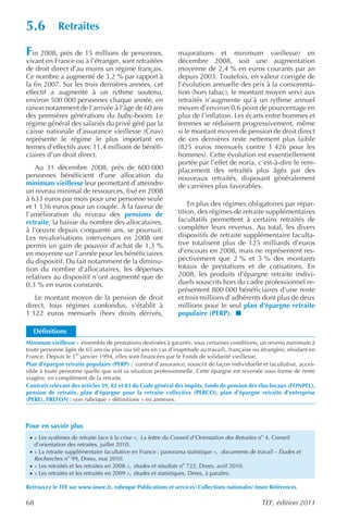 5.6            Retraites

Fin 2008, près de 15 millions de personnes,                     majorations et minimum vieillesse) en
vivant en France ou à l’étranger, sont retraitées               décembre 2008, soit une augmentation
de droit direct d’au moins un régime français.                  moyenne de 2,4 % en euros courants par an
Ce nombre a augmenté de 3,2 % par rapport à                     depuis 2003. Toutefois, en valeur corrigée de
la fin 2007. Sur les trois dernières années, cet                l’évolution annuelle des prix à la consomma-
effectif a augmenté à un rythme soutenu,                        tion (hors tabac), le montant moyen servi aux
environ 500 000 personnes chaque année, en                      retraités n’augmente qu’à un rythme annuel
raison notamment de l’arrivée à l’âge de 60 ans                 moyen d’environ 0,6 point de pourcentage en
des premières générations du baby-boom. Le                      plus de l’inflation. Les écarts entre hommes et
régime général des salariés du privé géré par la                femmes se réduisent progressivement, même
caisse nationale d’assurance vieillesse (Cnav)                  si le montant moyen de pension de droit direct
représente le régime le plus important en                       de ces dernières reste nettement plus faible
termes d’effectifs avec 11,4 millions de bénéfi-                (825 euros mensuels contre 1 426 pour les
ciaires d’un droit direct.                                      hommes). Cette évolution est essentiellement
                                                                portée par l’effet de noria, c’est-à-dire le rem-
   Au 31 décembre 2008, près de 600 000                         placement des retraités plus âgés par des
personnes bénéficient d’une allocation du                       nouveaux retraités, disposant généralement
minimum vieillesse leur permettant d’atteindre                  de carrières plus favorables.
un niveau minimal de ressources, fixé en 2008
à 633 euros par mois pour une personne seule
et 1 136 euros pour un couple. À la faveur de                       En plus des régimes obligatoires par répar-
l’amélioration du niveau des pensions de                        tition, des régimes de retraite supplémentaires
retraite, la baisse du nombre des allocataires,                 facultatifs permettent à certains retraités de
à l’œuvre depuis cinquante ans, se poursuit.                    compléter leurs revenus. Au total, les divers
Les revalorisations intervenues en 2008 ont                     dispositifs de retraite supplémentaire faculta-
permis un gain de pouvoir d’achat de 1,3 %                      tive totalisent plus de 125 milliards d’euros
en moyenne sur l’année pour les bénéficiaires                   d’encours en 2008, mais ne représentent res-
du dispositif. Du fait notamment de la diminu-                  pectivement que 2 % et 5 % des montants
tion du nombre d’allocataires, les dépenses                     totaux de prestations et de cotisations. En
relatives au dispositif n’ont augmenté que de                   2008, les produits d’épargne retraite indivi-
0,3 % en euros constants.                                       duels souscrits hors du cadre professionnel re-
                                                                présentent 800 000 bénéficiaires d’une rente
   Le montant moyen de la pension de droit                      et trois millions d’adhérents dont plus de deux
direct, tous régimes confondus, s’établit à                     millions pour le seul plan d’épargne retraite
1 122 euros mensuels (hors droits dérivés,                      populaire (PERP).

  Définitions
Minimum vieillesse : ensemble de prestations destinées à garantir, sous certaines conditions, un revenu minimum à
toute personne âgée de 65 ans ou plus (ou 60 ans en cas d’inaptitude au travail), française ou étrangère, résidant en
France. Depuis le 1er janvier 1994, elles sont financées par le Fonds de solidarité vieillesse.
Plan d’épargne retraite populaire (PERP) : contrat d’assurance, souscrit de façon individuelle et facultative, acces-
sible à toute personne quelle que soit sa situation professionnelle. Cette épargne est reversée sous forme de rente
viagère, en complément de la retraite.
Contrats relevant des articles 39, 82 et 83 du Code général des impôts, fonds de pension des élus locaux (FONPEL),
pension de retraite, plan d’épargne pour la retraite collective (PERCO), plan d’épargne retraite d’entreprise
(PERE), PREFON : voir rubrique « définitions » en annexes.



Pour en savoir plus
 · « Les systèmes de retraite face à la crise », La lettre du Conseil d’Orientation des Retraites no 4, Conseil
     d’orientation des retraites, juillet 2010.
 · « La retraite supplémentaire facultative en France : panorama statistique », documents de travail – Études et
     Recherches no 99, Drees, mai 2010.
 · « Les retraités et les retraites en 2008 », études et résultats no 722, Drees, avril 2010.
 · « Les retraites et les retraités en 2009 », études et statistiques , Drees, à paraître.

Retrouvez le TEF sur www.insee.fr, rubrique Publications et servicesCollections nationalesInsee Références

68                                                                                                TEF, édition 2011
 