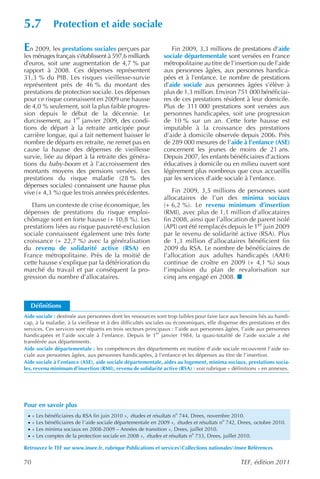 5.7           Protection et aide sociale

E  n 2009, les prestations sociales perçues par                   Fin 2009, 3,3 millions de prestations d’aide
les ménages français s’établissent à 597,6 milliards           sociale départementale sont versées en France
d’euros, soit une augmentation de 4,7 % par                    métropolitaine au titre de l’insertion ou de l’aide
rapport à 2008. Ces dépenses représentent                      aux personnes âgées, aux personnes handica-
31,3 % du PIB. Les risques vieillesse-survie                   pées et à l’enfance. Le nombre de prestations
représentent près de 46 % du montant des                       d’aide sociale aux personnes âgées s’élève à
prestations de protection sociale. Les dépenses                plus de 1,3 million. Environ 751 000 bénéficiai-
pour ce risque connaissent en 2009 une hausse                  res de ces prestations résident à leur domicile.
de 4,0 % seulement, soit la plus faible progres-               Plus de 311 000 prestations sont versées aux
sion depuis le début de la décennie. Le                        personnes handicapées, soit une progression
durcissement, au 1er janvier 2009, des condi-                  de 10 % sur un an. Cette forte hausse est
tions de départ à la retraite anticipée pour                   imputable à la croissance des prestations
carrière longue, qui a fait nettement baisser le               d’aide à domicile observée depuis 2006. Près
nombre de départs en retraite, ne remet pas en                 de 289 000 mesures de l’aide à l’enfance (ASE)
cause la hausse des dépenses de vieillesse                     concernent les jeunes de moins de 21 ans.
survie, liée au départ à la retraite des généra-               Depuis 2007, les enfants bénéficiaires d’actions
tions du baby-boom et à l’accroissement des                    éducatives à domicile ou en milieu ouvert sont
montants moyens des pensions versées. Les                      légèrement plus nombreux que ceux accueillis
prestations du risque maladie (28 % des                        par les services d’aide sociale à l’enfance.
dépenses sociales) connaissent une hausse plus
vive (+ 4,3 %) que les trois années précédentes.                   Fin 2009, 3,5 millions de personnes sont
                                                               allocataires de l’un des minima sociaux
   Dans un contexte de crise économique, les                   (+ 6,2 %). Le revenu minimum d’insertion
dépenses de prestations du risque emploi-                      (RMI), avec plus de 1,1 million d’allocataires
chômage sont en forte hausse (+ 10,8 %). Les                   fin 2008, ainsi que l’allocation de parent isolé
prestations liées au risque pauvreté-exclusion                 (API) ont été remplacés depuis le 1er juin 2009
sociale connaissent également une très forte                   par le revenu de solidarité active (RSA). Plus
croissance (+ 22,7 %) avec la généralisation                   de 1,3 million d’allocataires bénéficient fin
du revenu de solidarité active (RSA) en                        2009 du RSA. Le nombre de bénéficiaires de
France métropolitaine. Près de la moitié de                    l’allocation aux adultes handicapés (AAH)
cette hausse s’explique par la détérioration du                continue de croître en 2009 (+ 4,1 %) sous
marché du travail et par conséquent la pro-                    l’impulsion du plan de revalorisation sur
gression du nombre d’allocataires.                             cinq ans engagé en 2008.



     Définitions
Aide sociale : destinée aux personnes dont les ressources sont trop faibles pour faire face aux besoins liés au handi-
cap, à la maladie, à la vieillesse et à des difficultés sociales ou économiques, elle dispense des prestations et des
services. Ces services sont répartis en trois secteurs principaux : l’aide aux personnes âgées, l’aide aux personnes
                                                            er
handicapées et l’aide sociale à l’enfance. Depuis le 1 janvier 1984, la quasi-totalité de l’aide sociale a été
transférée aux départements.
Aide sociale départementale : les compétences des départements en matière d’aide sociale recouvrent l’aide so-
ciale aux personnes âgées, aux personnes handicapées, à l’enfance et les dépenses au titre de l’insertion.
Aide sociale à l’enfance (ASE), aide sociale départementale, aides au logement, minima sociaux, prestations socia-
les, revenu minimum d’insertion (RMI), revenu de solidarité active (RSA) : voir rubrique « définitions » en annexes.




Pour en savoir plus
 ·   « Les bénéficiaires du RSA fin juin 2010 », études et résultats no 744, Drees, novembre 2010.
 ·   « Les bénéficiaires de l’aide sociale départementale en 2009 », études et résultats no 742, Drees, octobre 2010.
 ·   « Les minima sociaux en 2008-2009 – Années de transition », Drees, juillet 2010.
 ·   « Les comptes de la protection sociale en 2008 », études et résultats no 733, Drees, juillet 2010.

Retrouvez le TEF sur www.insee.fr, rubrique Publications et servicesCollections nationalesInsee Références

70                                                                                               TEF, édition 2011
 