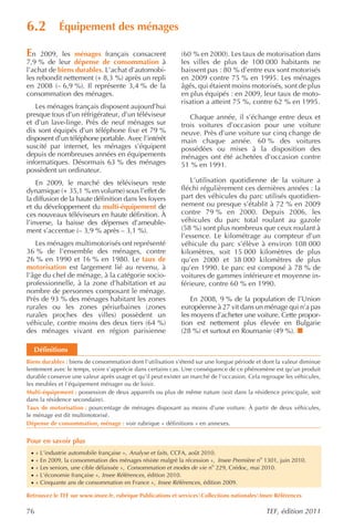 6.2           Équipement des ménages

En   2009, les ménages français consacrent                   (60 % en 2000). Les taux de motorisation dans
7,9 % de leur dépense de consommation à                      les villes de plus de 100 000 habitants ne
l’achat de biens durables. L’achat d’automobi-               baissent pas : 80 % d’entre eux sont motorisés
les rebondit nettement (+ 8,3 %) après un repli              en 2009 contre 75 % en 1995. Les ménages
en 2008 (– 6,9 %). Il représente 3,4 % de la                 âgés, qui étaient moins motorisés, sont de plus
consommation des ménages.                                    en plus équipés : en 2009, leur taux de moto-
                                                             risation a atteint 75 %, contre 62 % en 1995.
   Les ménages français disposent aujourd’hui
presque tous d’un réfrigérateur, d’un téléviseur                Chaque année, il s’échange entre deux et
et d’un lave-linge. Près de neuf ménages sur                 trois voitures d’occasion pour une voiture
dix sont équipés d’un téléphone fixe et 79 %                 neuve. Près d’une voiture sur cinq change de
disposent d’un téléphone portable. Avec l’intérêt            main chaque année. 60 % des voitures
suscité par internet, les ménages s’équipent                 possédées ou mises à la disposition des
depuis de nombreuses années en équipements                   ménages ont été achetées d’occasion contre
informatiques. Désormais 63 % des ménages                    51 % en 1991.
possèdent un ordinateur.
    En 2009, le marché des téléviseurs reste                    L’utilisation quotidienne de la voiture a
dynamique (+ 35,1 % en volume) sous l’effet de               fléchi régulièrement ces dernières années : la
la diffusion de la haute définition dans les foyers          part des véhicules du parc utilisés quotidien-
et du développement du multi-équipement de                   nement ou presque s’établit à 72 % en 2009
ces nouveaux téléviseurs en haute définition. À              contre 79 % en 2000. Depuis 2006, les
l’inverse, la baisse des dépenses d’ameuble-                 véhicules du parc total roulant au gazole
ment s’accentue (– 3,9 % après – 3,1 %).                     (58 %) sont plus nombreux que ceux roulant à
                                                             l’essence. Le kilométrage au compteur d’un
   Les ménages multimotorisés ont représenté                 véhicule du parc s’élève à environ 108 000
36 % de l’ensemble des ménages, contre                       kilomètres, soit 15 000 kilomètres de plus
26 % en 1990 et 16 % en 1980. Le taux de                     qu’en 2000 et 38 000 kilomètres de plus
motorisation est largement lié au revenu, à                  qu’en 1990. Le parc est composé à 78 % de
l’âge du chef de ménage, à la catégorie socio-               voitures de gammes inférieure et moyenne in-
professionnelle, à la zone d’habitation et au                férieure, contre 60 % en 1990.
nombre de personnes composant le ménage.
Près de 93 % des ménages habitant les zones                      En 2008, 9 % de la population de l’Union
rurales ou les zones périurbaines (zones                     européenne à 27 vit dans un ménage qui n’a pas
rurales proches des villes) possèdent un                     les moyens d’acheter une voiture. Cette propor-
véhicule, contre moins des deux tiers (64 %)                 tion est nettement plus élevée en Bulgarie
des ménages vivant en région parisienne                      (28 %) et surtout en Roumanie (49 %).

     Définitions
Biens durables : biens de consommation dont l’utilisation s’étend sur une longue période et dont la valeur diminue
lentement avec le temps, voire s’apprécie dans certains cas. Une conséquence de ce phénomène est qu’un produit
durable conserve une valeur après usage et qu’il peut exister un marché de l’occasion. Cela regroupe les véhicules,
les meubles et l’équipement ménager ou de loisir.
Multi-équipement : possession de deux appareils ou plus de même nature (soit dans la résidence principale, soit
dans la résidence secondaire).
Taux de motorisation : pourcentage de ménages disposant au moins d’une voiture. À partir de deux véhicules,
le ménage est dit multimotorisé.
Dépense de consommation, ménage : voir rubrique « définitions » en annexes.


Pour en savoir plus
 ·   « L’industrie automobile française », Analyse et faits , CCFA, août 2010.
 ·   « En 2009, la consommation des ménages résiste malgré la récession », Insee Première no 1301, juin 2010.
 ·   « Les seniors, une cible délaissée », Consommation et modes de vie no 229, Crédoc, mai 2010.
 ·   « L’économie française », Insee Références , édition 2010.
 ·   « Cinquante ans de consommation en France », Insee Références , édition 2009.

Retrouvez le TEF sur www.insee.fr, rubrique Publications et servicesCollections nationalesInsee Références

76                                                                                            TEF, édition 2011
 