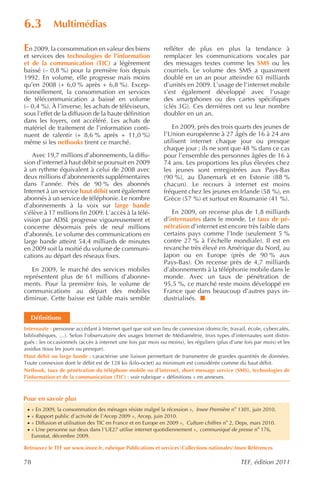 6.3           Multimédias

En 2009, la consommation en valeur des biens                   refléter de plus en plus la tendance à
et services des technologies de l’information                  remplacer les communications vocales par
et de la communication (TIC) a légèrement                      des messages textes comme les SMS ou les
baissé (– 0,8 %) pour la première fois depuis                  courriels. Le volume des SMS a quasiment
1992. En volume, elle progresse mais moins                     doublé en un an pour atteindre 63 milliards
qu’en 2008 (+ 6,0 % après + 6,8 %). Excep-                     d’unités en 2009. L’usage de l’internet mobile
tionnellement, la consommation en services                     s’est également développé avec l’usage
de télécommunication a baissé en volume                        des smartphones ou des cartes spécifiques
(– 0,4 %). À l’inverse, les achats de téléviseurs,             (clés 3G). Ces dernières ont vu leur nombre
sous l’effet de la diffusion de la haute définition            doubler en un an.
dans les foyers, ont accéléré. Les achats de
matériel de traitement de l’information conti-                    En 2009, près des trois quarts des jeunes de
nuent de ralentir (+ 8,6 % après + 11,0 %)                     l’Union européenne à 27 âgés de 16 à 24 ans
même si les netbooks tirent ce marché.                         utilisent internet chaque jour ou presque
                                                               chaque jour ; ils ne sont que 48 % dans ce cas
   Avec 19,7 millions d’abonnements, la diffu-                 pour l’ensemble des personnes âgées de 16 à
sion d’internet à haut débit se poursuit en 2009               74 ans. Les proportions les plus élevées chez
à un rythme équivalent à celui de 2008 avec                    les jeunes sont enregistrées aux Pays-Bas
deux millions d’abonnements supplémentaires                    (90 %), au Danemark et en Estonie (88 %
dans l’année. Près de 90 % des abonnés                         chacun). Le recours à internet est moins
Internet à un service haut débit sont également                fréquent chez les jeunes en Irlande (58 %), en
abonnés à un service de téléphonie. Le nombre                  Grèce (57 %) et surtout en Roumanie (41 %).
d’abonnements à la voix sur large bande
s’élève à 17 millions fin 2009. L’accès à la télé-                En 2009, on recense plus de 1,8 milliards
vision par ADSL progresse vigoureusement et                    d’internautes dans le monde. Le taux de pé-
concerne désormais près de neuf millions                       nétration d’internet est encore très faible dans
d’abonnés. Le volume des communications en                     certains pays comme l’Inde (seulement 5 %
large bande atteint 54,4 milliards de minutes                  contre 27 % à l’échelle mondiale). Il est en
en 2009 soit la moitié du volume de communi-                   revanche très élevé en Amérique du Nord, au
cations au départ des réseaux fixes.                           Japon ou en Europe (près de 90 % aux
                                                               Pays-Bas). On recense près de 4,7 milliards
   En 2009, le marché des services mobiles                     d’abonnements à la téléphonie mobile dans le
représentent plus de 61 millions d’abonne-                     monde. Avec un taux de pénétration de
ments. Pour la première fois, le volume de                     95,5 %, ce marché reste moins développé en
communications au départ des mobiles                           France que dans beaucoup d’autres pays in-
diminue. Cette baisse est faible mais semble                   dustrialisés.


     Définitions
Internaute : personne accédant à Internet quel que soit son lieu de connexion (domicile, travail, école, cybercafés,
bibliothèques, …). Selon l’observatoire des usages Internet de Médiamétrie, trois types d’internautes sont distin-
gués : les occasionnels (accès à internet une fois par mois ou moins), les réguliers (plus d’une fois par mois) et les
assidus (tous les jours ou presque).
Haut débit ou large bande : caractérise une liaison permettant de transmettre de grandes quantités de données.
Toute connexion dont le débit est de 128 ko (kilo-octet) au minimum est considérée comme du haut débit.
Netbook, taux de pénétration du téléphone mobile ou d’internet, short message service (SMS), technologies de
l’information et de la communication (TIC) : voir rubrique « définitions » en annexes.



Pour en savoir plus
 ·   « En 2009, la consommation des ménages résiste malgré la récession », Insee Première no 1301, juin 2010.
 ·   « Rapport public d’activité de l’Arcep 2009 », Arcep, juin 2010.
 ·   « Diffusion et utilisation des TIC en France et en Europe en 2009 », Culture chiffres no 2, Deps, mars 2010.
 ·   « Une personne sur deux dans l’UE27 utilise internet quotidiennement », communiqué de presse no 176,
     Eurostat, décembre 2009.

Retrouvez le TEF sur www.insee.fr, rubrique Publications et servicesCollections nationalesInsee Références

78                                                                                               TEF, édition 2011
 