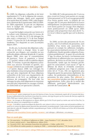 6.4           Vacances - Loisirs - Sports

En 2009, les dépenses culturelles et de loisir                     En 2008, 80 % des personnes de 15 ans ou
représentent 9,1 % de la dépense de consom-                    plus vivant en France sont parties en voyage
mation des ménages. Après avoir augmenté                       à titre personnel, et 70 % en voyage personnel
d’un point dans les années 1990, cette propor-                 d’au moins quatre nuits. La plupart de ces
tion a diminué de 0,4 point entre 2002 et 2009.                voyages (80 %) ont pour destination la France
En 2009 cependant, la part de ces dépenses                     métropolitaine. Les personnes vivant en France
dans le budget des ménages augmente à                          sont moins parties en voyage (hors déplace-
nouveau légèrement.                                            ment professionnel) en 2008 qu’en 2005
                                                               puisque cette proportion était alors de 81 %.
   La part du budget consacrée aux loisirs et à                Ce recul s’observe quelle que soit la destina-
la culture varie fortement selon le niveau de                  tion.
vie. Ainsi, en 2006, les 20 % de ménages les
plus aisés y consacrent 11 % de leur budget
contre 7 % pour les 20 % de ménages les plus
modestes. Ces disparités se sont accentuées                       En 2008, un tiers des personnes de 16 ans
depuis 2001.                                                   ou plus, soit 15,8 millions de personnes, sont
                                                               membres d’au moins une association. En
   En dix ans, la structure des dépenses cultu-                prenant en compte les adhésions multiples,
relles et de loisir a changé. Ainsi, la part                   les associations totalisent environ 21 millions
consacrée aux disques, aux cassettes ou aux                    d’adhésions. Quatre grandes catégories d’asso-
pellicules photo a diminué de près de 2,5 points               ciations prédominent : le sport, les activités de
depuis 2000, alors que la consommation                         3e âge, la culture, les loisirs. Les hommes sont
de journaux, livres et papeterie a baissé                      majoritaires et adhèrent plus aux associations
(– 2,2 points), même si elle se stabilise depuis               sportives, de loisirs ou en lien avec la vie pro-
2006. À l’inverse, la part des dépenses consa-                 fessionnelle, tandis que les femmes privilé-
crées aux services récréatifs et sportifs, aux                 gient les associations à but social (3e âge et
voyages à forfait et aux week-ends a augmenté :                défense de droits et d’intérêts communs).
+ 2,7 points depuis 2000. Les ménages les                      L’adhésion progresse avec l’âge et culmine
plus modestes consacrent proportionnellement                   entre 60 et 75 ans. Elle est également plus
une part plus importante de leurs dépenses                     fréquente parmi les personnes diplômées, les
culturelles et de loisir aux équipements de                    cadres, les professions intermédiaires et les
télévision et de hi-fi, au jardinage et aux                    personnes les plus aisées. Être adhérent à
animaux de compagnie. De leur côté, les                        une association est plus rare dans les grandes
ménages les plus aisés dépensent en moyenne                    agglomérations. Enfin, plus de la moitié des
une part plus importante en voyages à forfait,                 adhérents participent bénévolement aux
en week-ends ou en spectacles culturels.                       activités de l’association.


     Définitions
Jeux de hasard : poste comprenant les jeux de loteries et lotos, les jeux instantanés auprès de la Française des Jeux,
les jeux traditionnels et les machines à sous dans les casinos, ainsi que les paris sur les courses de chevaux auprès du
PMU-PMH (pari mutuel urbain et sur l’hippodrome).
Séjour : les voyages se décomposent en séjours définis par le fait d’avoir passé au moins une nuit en lieu fixe. La
durée des séjours est comptabilisée en nuitées.
Voyage : il est défini comme tout départ du domicile, avec retour à celui-ci et au moins une nuit passée en dehors. Le
motif ou la raison du déplacement peuvent être personnels ou professionnels. Cette notion est principalement uti-
lisée dans le cadre de l’enquête réalisée conjointement par l’Insee, la DGCIS et la Sofres sur le Suivi de la Demande
Touristique (SDT).
Adhérent à une association, licence sportive, vacances : voir rubrique « définitions » en annexes.


Pour en savoir plus
 ·   « Vie associative : 16 millions d’adhérents en 2008 », Insee Première no 1327, décembre 2010.
 ·   « France, portrait social », Insee Références , édition 2010.
 ·   « Vacances 2010 : des contraintes financières très présentes », Crédoc, juillet 2010.
 ·   « 350 millions de nuitées passées en camping en 2008 », communiqué de presse no 90, Eurostat, juin 2010.

Retrouvez le TEF sur www.insee.fr, rubrique Publications et servicesCollections nationalesInsee Références

80                                                                                               TEF, édition 2011
 