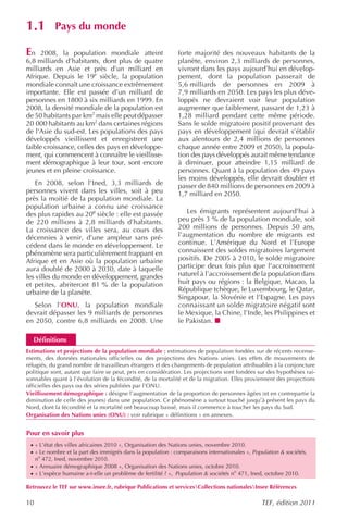 1.1         Pays du monde

En    2008, la population mondiale atteint                   forte majorité des nouveaux habitants de la
6,8 milliards d’habitants, dont plus de quatre               planète, environ 2,3 milliards de personnes,
milliards en Asie et près d’un milliard en                   vivront dans les pays aujourd’hui en dévelop-
Afrique. Depuis le 19e siècle, la population                 pement, dont la population passerait de
mondiale connaît une croissance extrêmement                  5,6 milliards de personnes en 2009 à
importante. Elle est passée d’un milliard de                 7,9 milliards en 2050. Les pays les plus déve-
personnes en 1800 à six milliards en 1999. En                loppés ne devraient voir leur population
2008, la densité mondiale de la population est               augmenter que faiblement, passant de 1,23 à
de 50 habitants par km2 mais elle peut dépasser              1,28 milliard pendant cette même période.
20 000 habitants au km2 dans certaines régions               Sans le solde migratoire positif provenant des
de l’Asie du sud-est. Les populations des pays               pays en développement (qui devrait s’établir
développés vieillissent et enregistrent une                  aux alentours de 2,4 millions de personnes
faible croissance, celles des pays en développe-             chaque année entre 2009 et 2050), la popula-
ment, qui commencent à connaître le vieillisse-              tion des pays développés aurait même tendance
ment démographique à leur tour, sont encore                  à diminuer, pour atteindre 1,15 milliard de
jeunes et en pleine croissance.                              personnes. Quant à la population des 49 pays
                                                             les moins développés, elle devrait doubler et
    En 2008, selon l’Ined, 3,3 milliards de                  passer de 840 millions de personnes en 2009 à
personnes vivent dans les villes, soit à peu                 1,7 milliard en 2050.
près la moitié de la population mondiale. La
population urbaine a connu une croissance
des plus rapides au 20e siècle : elle est passée                Les émigrants représentent aujourd’hui à
de 220 millions à 2,8 milliards d’habitants.                 peu près 3 % de la population mondiale, soit
La croissance des villes sera, au cours des                  200 millions de personnes. Depuis 50 ans,
décennies à venir, d’une ampleur sans pré-                   l’augmentation du nombre de migrants est
cédent dans le monde en développement. Le                    continue. L’Amérique du Nord et l’Europe
phénomène sera particulièrement frappant en                  connaissent des soldes migratoires largement
Afrique et en Asie où la population urbaine                  positifs. De 2005 à 2010, le solde migratoire
aura doublé de 2000 à 2030, date à laquelle                  participe deux fois plus que l’accroissement
les villes du monde en développement, grandes                naturel à l’accroissement de la population dans
et petites, abriteront 81 % de la population                 huit pays ou régions : la Belgique, Macao, la
urbaine de la planète.                                       République tchèque, le Luxembourg, le Qatar,
                                                             Singapour, la Slovénie et l’Espagne. Les pays
  Selon l’ONU, la population mondiale                        connaissant un solde migratoire négatif sont
devrait dépasser les 9 milliards de personnes                le Mexique, la Chine, l’Inde, les Philippines et
en 2050, contre 6,8 milliards en 2008. Une                   le Pakistan.

  Définitions
Estimations et projections de la population mondiale : estimations de population fondées sur de récents recense-
ments, des données nationales officielles ou des projections des Nations unies. Les effets de mouvements de
réfugiés, du grand nombre de travailleurs étrangers et des changements de population attribuables à la conjoncture
politique sont, autant que faire se peut, pris en considération. Les projections sont fondées sur des hypothèses rai-
sonnables quant à l’évolution de la fécondité, de la mortalité et de la migration. Elles proviennent des projections
officielles des pays ou des séries publiées par l’ONU.
Vieillissement démographique : désigne l’augmentation de la proportion de personnes âgées (et en contrepartie la
diminution de celle des jeunes) dans une population. Ce phénomène a surtout touché jusqu’à présent les pays du
Nord, dont la fécondité et la mortalité ont beaucoup baissé, mais il commence à toucher les pays du Sud.
Organisation des Nations unies (ONU) : voir rubrique « définitions » en annexes.


Pour en savoir plus
 · « L’état des villes africaines 2010 », Organisation des Nations unies, novembre 2010.
 · « Le nombre et la part des immigrés dans la population : comparaisons internationales », Population & sociétés,
     no 472, Ined, novembre 2010.
 · « Annuaire démographique 2008 », Organisation des Nations unies, octobre 2010.
 · « L’espèce humaine a-t-elle un problème de fertilité ? », Population & sociétés no 471, Ined, octobre 2010.

Retrouvez le TEF sur www.insee.fr, rubrique Publications et servicesCollections nationalesInsee Références

10                                                                                             TEF, édition 2011
 