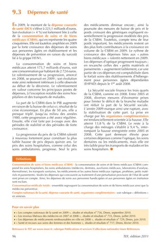 9.3           Dépenses de santé

En 2009, le montant de la dépense courante                     des médicaments diminue encore ; ainsi la
de santé (DCS) s’élève à 223,1 milliards d’euros.              poursuite des mesures de baisse de prix et le
Son évolution (+ 4 %) est fortement liée à celle               poids croissant des génériques expliquent es-
de la consommation de soins et de biens                        sentiellement la progression modérée des prix
médicaux (CSBM), qui en représente les quatre                  de la CSBM. Toutefois, compte tenu de leur
cinquièmes. Elle est toutefois amplifiée en 2009               poids important, les médicaments restent un
par la forte croissance des dépenses de soins                  des plus forts contributeurs à la croissance en
aux personnes âgées en établissement et les                    volume de la CSBM en 2009. Le rythme de
dépenses de prévention en raison du surcoût                    croissance des dépenses liées aux « autres
lié à la grippe H1N1.                                          biens médicaux » ralentit nettement en 2009.
                                                               Les dépenses d’optique progressent toujours ;
   La consommation de soins et biens                           en revanche celles des « petits matériels et
médicaux atteint 175,7 milliards d’euros, soit                 pansements » augmentent faiblement, car une
une consommation par habitant de 2 724 euros.                  partie de ces dépenses est comptabilisée dans
Le ralentissement de sa progression, amorcé                    le forfait soins des établissements d’héberge-
en 2008, se poursuit en 2009 ; son évolution                   ment pour personnes âgées dépendantes
reste ainsi nettement inférieure à celle observée              (EHPAD) depuis le 1er août 2008.
au début de la décennie. Le ralentissement
en valeur concerne les principaux postes de                       La Sécurité sociale finance les trois quarts
dépenses, à l’exception notable des soins hos-                 de la CSBM, comme en 2008. Entre 2005 et
pitaliers et des transports de malades.                        2008, diverses mesures d’économie prises
   La part de la CSBM dans le PIB augmente                     pour limiter le déficit de la branche maladie
en raison de la baisse de celui-ci, résultat de la             ont réduit la part de la Sécurité sociale.
crise économique. En plus de 50 ans, elle a                    L’année 2009 marque ainsi une rupture, avec
presque triplé. Jusqu’au milieu des années                     la stabilisation de cette part. La prise en
1980, cette progression a été assez régulière.                 charge par les organismes complémentaires
Ensuite, elle s’est faite par à-coups avec des                 est tendanciellement orientée à la hausse. Elle
périodes de stabilité et des périodes de forte                 atteint 13,8 % de la CSBM. Le reste à la
croissance.                                                    charge des ménages s’établit à 9,4 %, inter-
                                                               rompant la hausse enregistrée entre 2005 et
   La progression du prix de la CSBM ralentit                  2008. Cette part demeure élevée pour
à nouveau fortement pour constituer la plus                    certaines dépenses comme l’optique, les soins
faible hausse de prix depuis quinze ans. Le                    dentaires ou les médicaments, mais elle est
prix des soins hospitaliers, comme celui des                   très faible pour les transports de malades et les
soins ambulatoires, progresse. Seul le prix                    soins hospitaliers.


     Définitions
Consommation de soins et biens médicaux (CSBM) : la consommation de soins et de biens médicaux (CSBM) com-
prend les soins hospitaliers, les soins ambulatoires (médecins, dentistes, auxiliaires médicaux, laboratoires d’analyse,
thermalisme), les transports sanitaires, les médicaments et les autres biens médicaux (optique, prothèses, petits maté-
riels et pansements). Seules les dépenses qui concourent au traitement d’une perturbation provisoire de l’état de santé
sont prises en compte. Ainsi, les dépenses de soins aux personnes handicapées et aux personnes âgées en institution
sont exclues.
Consommation médicale totale : ensemble regroupant la consommation de soins et de biens médicaux ainsi que la
médecine préventive.
Comptes nationaux de la santé, dépense courante de santé, organismes complémentaires : voir rubrique « définitions »
en annexes.



Pour en savoir plus
 ·   « Les comptes nationaux de la santé en 2009 », études et résultats no 736, Drees, septembre 2010.
 ·   « Les revenus libéraux des médecins en 2007 et 2008 », études et résultats no 735, Drees, juillet 2010.
 ·   « Les dépenses de médicaments remboursables en ville en 2008 », études et résultats no 729, Drees, juin 2010.
 ·   « Santé et recours aux soins des femmes et des hommes », études et résultats no 717, Drees, février 2010.

Retrouvez le TEF sur www.insee.fr, rubrique Publications et servicesCollections nationalesInsee Références

96                                                                                               TEF, édition 2011
 