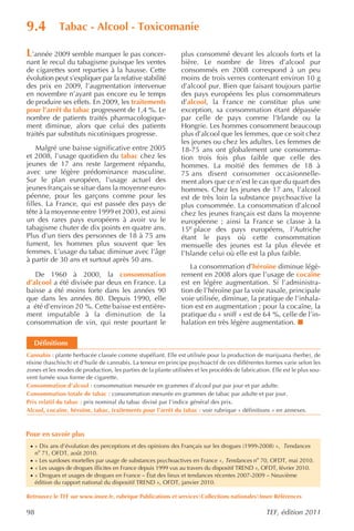 9.4           Tabac - Alcool - Toxicomanie

L’année 2009 semble marquer le pas concer-                      plus consommé devant les alcools forts et la
nant le recul du tabagisme puisque les ventes                   bière. Le nombre de litres d’alcool pur
de cigarettes sont reparties à la hausse. Cette                 consommés en 2008 correspond à un peu
évolution peut s’expliquer par la relative stabilité            moins de trois verres contenant environ 10 g
des prix en 2009, l’augmentation intervenue                     d’alcool pur. Bien que faisant toujours partie
en novembre n’ayant pas encore eu le temps                      des pays européens les plus consommateurs
de produire ses effets. En 2009, les traitements                d’alcool, la France ne constitue plus une
pour l’arrêt du tabac progressent de 1,4 %. Le                  exception, sa consommation étant dépassée
nombre de patients traités pharmacologique-                     par celle de pays comme l’Irlande ou la
ment diminue, alors que celui des patients                      Hongrie. Les hommes consomment beaucoup
traités par substituts nicotiniques progresse.                  plus d’alcool que les femmes, que ce soit chez
                                                                les jeunes ou chez les adultes. Les femmes de
    Malgré une baisse significative entre 2005                  18-75 ans ont globalement une consomma-
et 2008, l’usage quotidien du tabac chez les                    tion trois fois plus faible que celle des
jeunes de 17 ans reste largement répandu,                       hommes. La moitié des femmes de 18 à
avec une légère prédominance masculine.                         75 ans disent consommer occasionnelle-
Sur le plan européen, l’usage actuel des                        ment alors que ce n’est le cas que du quart des
jeunes français se situe dans la moyenne euro-                  hommes. Chez les jeunes de 17 ans, l’alcool
péenne, pour les garçons comme pour les                         est de très loin la substance psychoactive la
filles. La France, qui est passée des pays de                   plus consommée. La consommation d’alcool
tête à la moyenne entre 1999 et 2003, est ainsi                 chez les jeunes français est dans la moyenne
un des rares pays européens à avoir vu le                       européenne ; ainsi la France se classe à la
tabagisme chuter de dix points en quatre ans.                   15e place des pays européens, l’Autriche
Plus d’un tiers des personnes de 18 à 75 ans                    étant le pays où cette consommation
fument, les hommes plus souvent que les                         mensuelle des jeunes est la plus élevée et
femmes. L’usage du tabac diminue avec l’âge                     l’Islande celui où elle est la plus faible.
à partir de 30 ans et surtout après 50 ans.
                                                                   La consommation d’héroïne diminue légè-
   De 1960 à 2000, la consommation                              rement en 2008 alors que l’usage de cocaïne
d’alcool a été divisée par deux en France. La                   est en légère augmentation. Si l’administra-
baisse a été moins forte dans les années 90                     tion de l’héroïne par la voie nasale, principale
que dans les années 80. Depuis 1990, elle                       voie utilisée, diminue, la pratique de l’inhala-
a été d’environ 20 %. Cette baisse est entière-                 tion est en augmentation ; pour la cocaïne, la
ment imputable à la diminution de la                            pratique du « sniff » est de 64 %, celle de l’in-
consommation de vin, qui reste pourtant le                      halation en très légère augmentation.

   Définitions
Cannabis : plante herbacée classée comme stupéfiant. Elle est utilisée pour la production de marijuana (herbe), de
résine (haschisch) et d’huile de cannabis. La teneur en principe psychoactif de ces différentes formes varie selon les
zones et les modes de production, les parties de la plante utilisées et les procédés de fabrication. Elle est le plus sou-
vent fumée sous forme de cigarette.
Consommation d’alcool : consommation mesurée en grammes d’alcool pur par jour et par adulte.
Consommation totale de tabac : consommation mesurée en grammes de tabac par adulte et par jour.
Prix relatif du tabac : prix nominal du tabac divisé par l’indice général des prix.
Alcool, cocaïne, héroïne, tabac, traitements pour l’arrêt du tabac : voir rubrique « définitions » en annexes.



Pour en savoir plus
 · « Dix ans d’évolution des perceptions et des opinions des Français sur les drogues (1999-2008) », Tendances
     no 71, OFDT, août 2010.
 · « Les surdoses mortelles par usage de substances psychoactives en France », Tendances no 70, OFDT, mai 2010.
 · « Les usages de drogues illicites en France depuis 1999 vus au travers du dispositif TREND », OFDT, février 2010.
 · « Drogues et usages de drogues en France – État des lieux et tendances récentes 2007-2009 – Neuvième
     édition du rapport national du dispositif TREND », OFDT, janvier 2010.

Retrouvez le TEF sur www.insee.fr, rubrique Publications et servicesCollections nationalesInsee Références

98                                                                                                 TEF, édition 2011
 