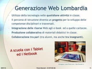 Generazione Web Lombardia
• Utilizzo della tecnologia nelle quotidiane attività in classe.
• Il percorso di istruzione diventa un progetto per lo sviluppo delle
competenze disciplinari e trasversali.
• Integrazione delle risorse Web agli e-book ed a quelle cartacee.
• Produzione collaborativa di materiali didattici in classe.
• Collaborazione tra pari (tra alunni, ma anche tra insegnanti).
Immagine: Liceo Primo Levi – San Donato m.
29/01/14 Flavia Giannoli – CC BY-NC-SA 11
 