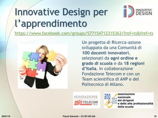 Innovative Design per
l’apprendimento
29/01/14 Flavia Giannoli – CC BY-NC-SA 16
Un progetto di Ricerca-azione
sviluppato da una Comunità di
100 docenti innovatori,
selezionati da ogni ordine e
grado di scuola e da 18 regioni
d’Italia. In collaborazione
Fondazione Telecom e con un
Team scientifico di ANP e del
Politecnico di Milano.
https://www.facebook.com/groups/577154712315363/?ref=ts&fref=ts
 