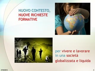 27/04/2014 2
NUOVO CONTESTO,
NUOVE RICHIESTE
FORMATIVE
per vivere e lavorare
in una società
globalizzata e liquida
 
