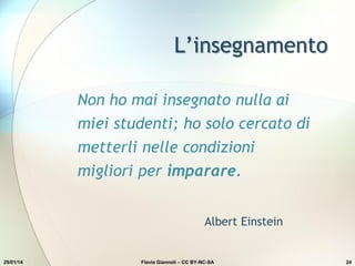L’insegnamento
Non ho mai insegnato nulla ai
miei studenti; ho solo cercato di
metterli nelle condizioni
migliori per imparare.
Albert Einstein
29/01/14 Flavia Giannoli – CC BY-NC-SA 24
 