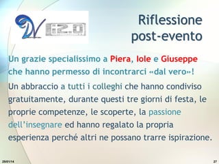 Riflessione
post-evento
Un grazie specialissimo a Piera, Iole e Giuseppe
che hanno permesso di incontrarci «dal vero»!
Un abbraccio a tutti i colleghi che hanno condiviso
gratuitamente, durante questi tre giorni di festa, le
proprie competenze, le scoperte, la passione
dell’insegnare ed hanno regalato la propria
esperienza perché altri ne possano trarre ispirazione.
29/01/14 27
 
