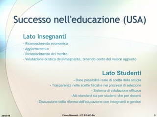 Successo nell'educazione (USA)
29/01/14 Flavia Giannoli – CC BY-NC-SA 5
Lato Insegnanti
- Riconoscimento economico
- Aggiornamento
- Riconoscimento del merito
- Valutazione olistica dell'insegnante, tenendo conto del valore aggiunto
Lato Studenti
- Dare possibilità reale di scelta della scuola
- Trasparenza nelle scelte fiscali e nei processi di selezione
- Sistema di valutazione efficace
- Alti standard sia per studenti che per docenti
- Discussione della riforma dell'educazione con insegnanti e genitori
 