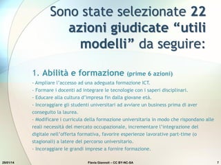 Sono state selezionate 22
azioni giudicate “utili
modelli” da seguire:
29/01/14 Flavia Giannoli – CC BY-NC-SA 7
1. Abilità e formazione (prime 6 azioni)
- Ampliare l’accesso ad una adeguata formazione ICT.
- Formare i docenti ad integrare le tecnologie con i saperi disciplinari.
- Educare alla cultura d’impresa fin dalla giovane età.
- Incoraggiare gli studenti universitari ad avviare un business prima di aver
conseguito la laurea.
- Modificare i curricula della formazione universitaria in modo che rispondano alle
reali necessità del mercato occupazionale, incrementare l’integrazione del
digitale nell’offerta formativa, favorire esperienze lavorative part-time (o
stagionali) a latere del percorso universitario.
- Incoraggiare le grandi imprese a fornire formazione.
 