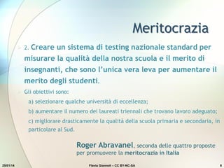 Meritocrazia
29/01/14 Flavia Giannoli – CC BY-NC-SA 8
 2. Creare un sistema di testing nazionale standard per
misurare la qualità della nostra scuola e il merito di
insegnanti, che sono l’unica vera leva per aumentare il
merito degli studenti.
 Gli obiettivi sono:
a) selezionare qualche università di eccellenza;
b) aumentare il numero dei laureati triennali che trovano lavoro adeguato;
c) migliorare drasticamente la qualità della scuola primaria e secondaria, in
particolare al Sud.
Roger Abravanel, seconda delle quattro proposte
per promuovere la meritocrazia in Italia
 