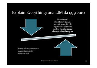 Permette di
modificare pdf, di
sottolineare file, di
registrare la lezione
svolta. Può fungere
da semplice lavagna
11Formazione/iSchool/Zenoni
Prerequisito: avere una
presentazione in
formato pdf
 