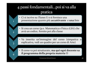 1
• Ci si iscrive su iTunes U e si fornisce una
presentazione quanto più accattivante e una foto
2
• Si crea un corso (p.e. Matematica e Fisica 1LSA) che
avrà un codice, fornito poi alla classe
Formazione/iSchool/Zenoni 18
2 avrà un codice, fornito poi alla classe
3
• Va inserita un’immagine del corso (simpatica o
esplicativa, vedi un quadro per un corso di Arte)
4
• Il corso va poi strutturato, ma qui ogni docente sa
il programma della propria materia ☺
 