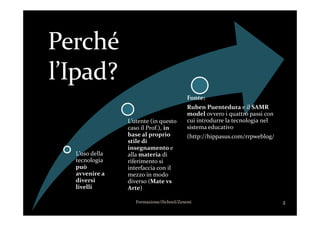 Fonte:
Ruben Puentedura e il SAMR
model ovvero i quattro passi con
L’uso della
tecnologia
può
avvenire a
diversi
livelli
L’utente (in questo
caso il Prof.), in
base al proprio
stile di
insegnamento e
alla materia di
riferimento si
interfaccia con il
mezzo in modo
diverso (Mate vs
Arte)
model ovvero i quattro passi con
cui introdurre la tecnologia nel
sistema educativo
(http://hippasus.com/rrpweblog/
2Formazione/iSchool/Zenoni
 