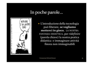 L’introduzione della tecnologia
può liberare, se vogliamo
metterci in gioco, LA NOSTRA
, per ridefinire
6Formazione/iSchool/Zenoni
FANTASIA DIDATTICA, per ridefinire
(parola chiave) la nostra pratica
didattica e immaginare attività
finora non immaginabili
 
