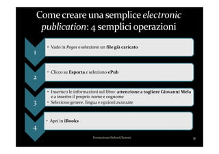 1
• Vado in Pages e seleziono un file già caricato
2
• Clicco su Esporta e seleziono ePub
2
3
• Inserisco le informazioni sul libro: attenzione a togliere Giovanni Mela
e a inserire il proprio nome e cognome
• Seleziono genere, lingua e opzioni avanzate
4
• Apri in iBooks
9Formazione/iSchool/Zenoni
 