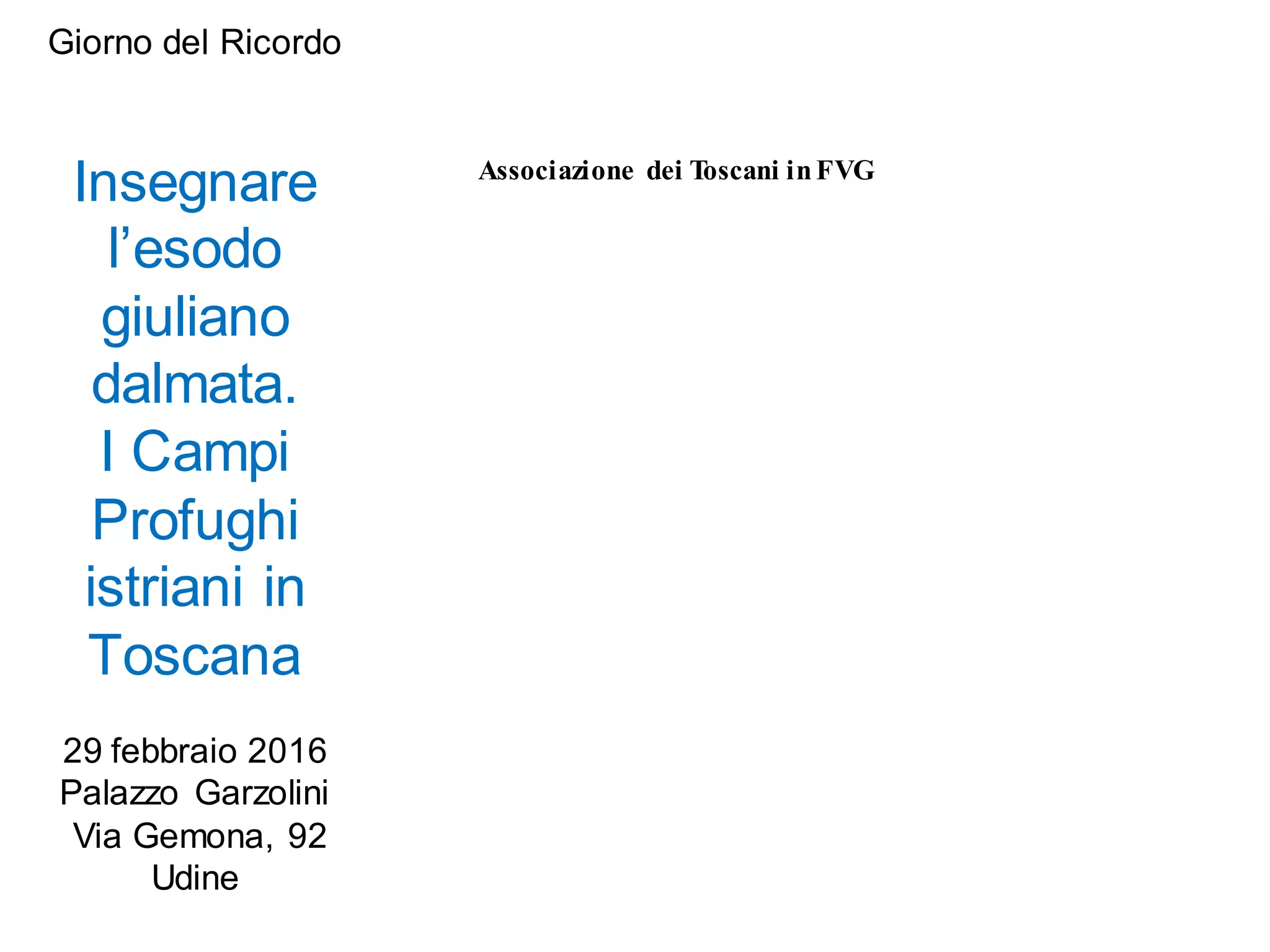 Giorno del Ricordo
Insegnare
l’esodo
giuliano
dalmata.
I Campi
Profughi
istriani in
Toscana
29 febbraio 2016
Palazzo Garzolini
Via Gemona, 92
Udine
Associazione dei Toscani inFVG
 