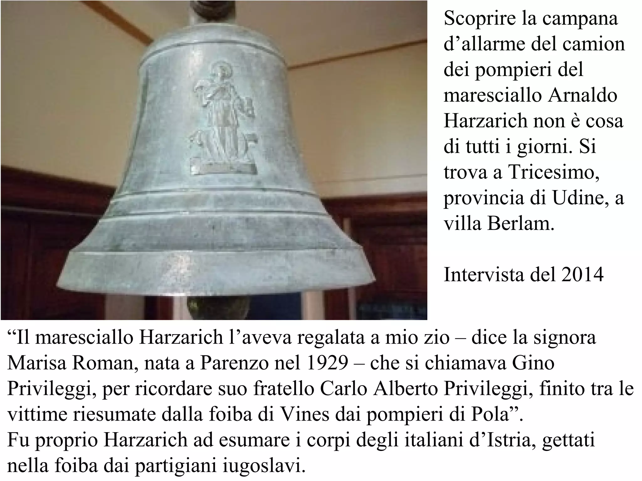 “Il maresciallo Harzarich l’aveva regalata a mio zio – dice la signora
Marisa Roman, nata a Parenzo nel 1929 – che si chiamava Gino
Privileggi, per ricordare suo fratello Carlo Alberto Privileggi, finito tra le
vittime riesumate dalla foiba di Vines dai pompieri di Pola”.
Fu proprio Harzarich ad esumare i corpi degli italiani d’Istria, gettati
nella foiba dai partigiani iugoslavi.
Scoprire la campana
d’allarme del camion
dei pompieri del
maresciallo Arnaldo
Harzarich non è cosa
di tutti i giorni. Si
trova a Tricesimo,
provincia di Udine, a
villa Berlam.
Intervista del 2014
 