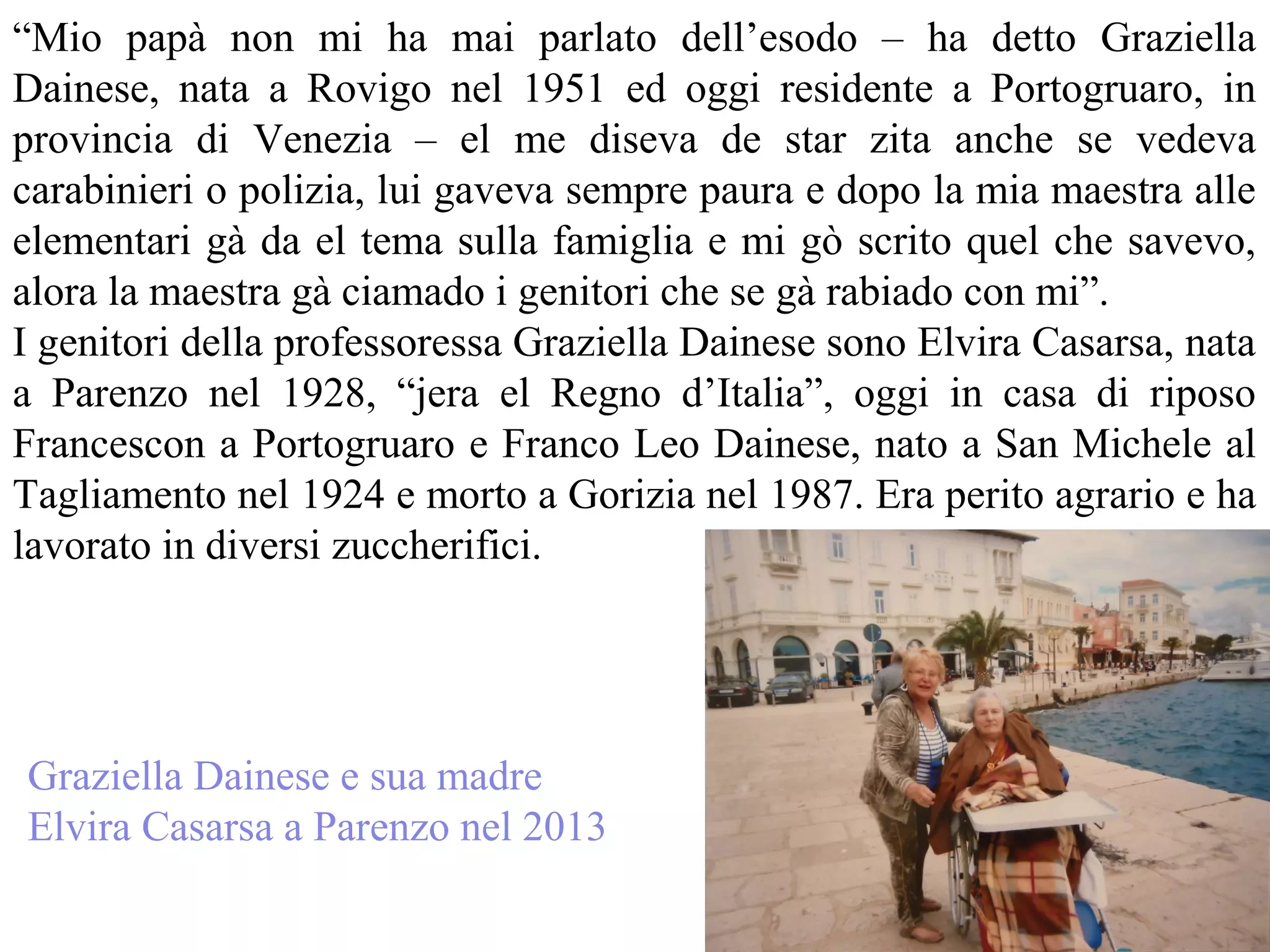 “Mio papà non mi ha mai parlato dell’esodo – ha detto Graziella
Dainese, nata a Rovigo nel 1951 ed oggi residente a Portogruaro, in
provincia di Venezia – el me diseva de star zita anche se vedeva
carabinieri o polizia, lui gaveva sempre paura e dopo la mia maestra alle
elementari gà da el tema sulla famiglia e mi gò scrito quel che savevo,
alora la maestra gà ciamado i genitori che se gà rabiado con mi”.
I genitori della professoressa Graziella Dainese sono Elvira Casarsa, nata
a Parenzo nel 1928, “jera el Regno d’Italia”, oggi in casa di riposo
Francescon a Portogruaro e Franco Leo Dainese, nato a San Michele al
Tagliamento nel 1924 e morto a Gorizia nel 1987. Era perito agrario e ha
lavorato in diversi zuccherifici.
Graziella Dainese e sua madre
Elvira Casarsa a Parenzo nel 2013
 
