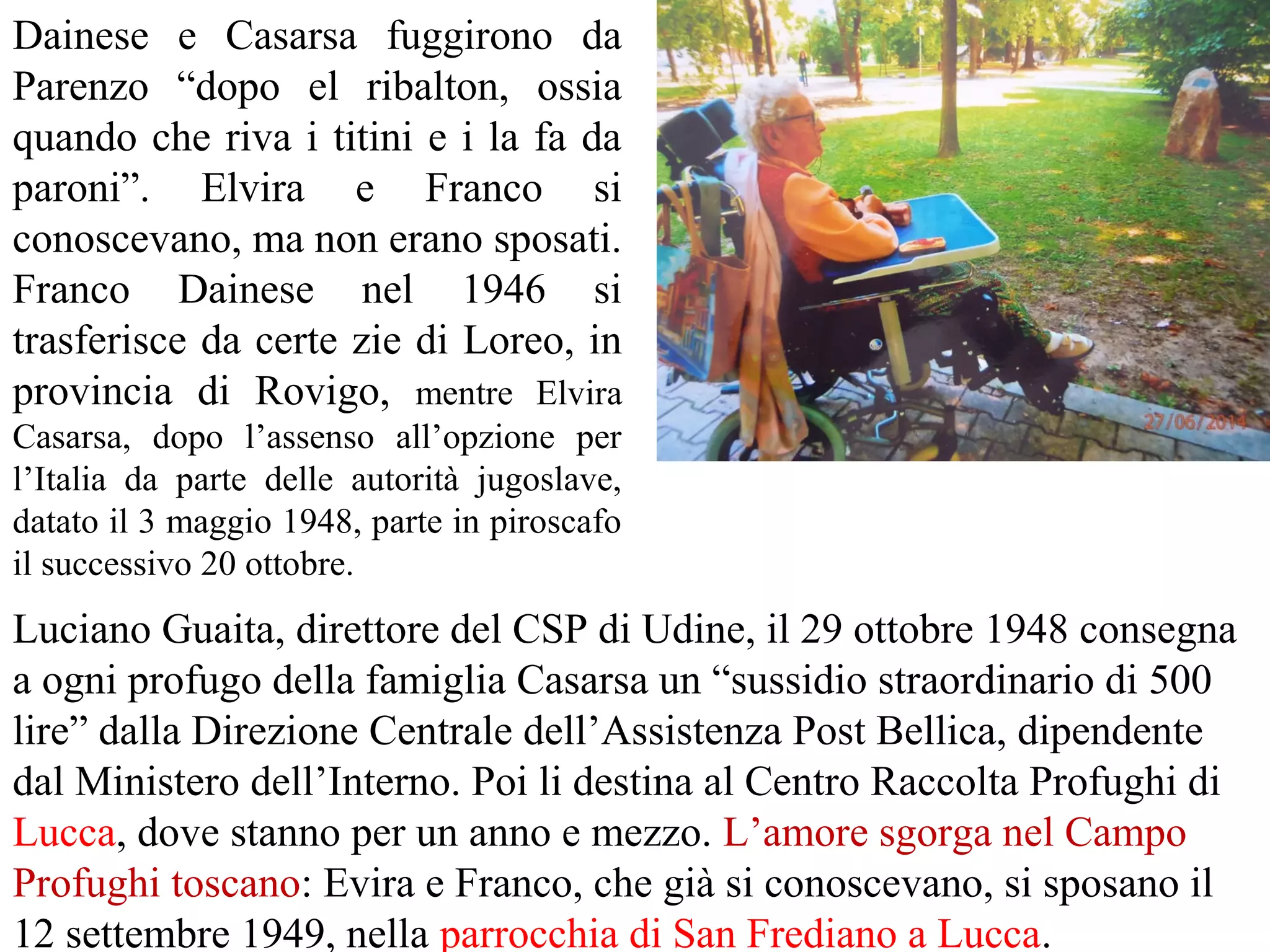 Dainese e Casarsa fuggirono da
Parenzo “dopo el ribalton, ossia
quando che riva i titini e i la fa da
paroni”. Elvira e Franco si
conoscevano, ma non erano sposati.
Franco Dainese nel 1946 si
trasferisce da certe zie di Loreo, in
provincia di Rovigo, mentre Elvira
Casarsa, dopo l’assenso all’opzione per
l’Italia da parte delle autorità jugoslave,
datato il 3 maggio 1948, parte in piroscafo
il successivo 20 ottobre.
Luciano Guaita, direttore del CSP di Udine, il 29 ottobre 1948 consegna
a ogni profugo della famiglia Casarsa un “sussidio straordinario di 500
lire” dalla Direzione Centrale dell’Assistenza Post Bellica, dipendente
dal Ministero dell’Interno. Poi li destina al Centro Raccolta Profughi di
Lucca, dove stanno per un anno e mezzo. L’amore sgorga nel Campo
Profughi toscano: Evira e Franco, che già si conoscevano, si sposano il
12 settembre 1949, nella parrocchia di San Frediano a Lucca.
 