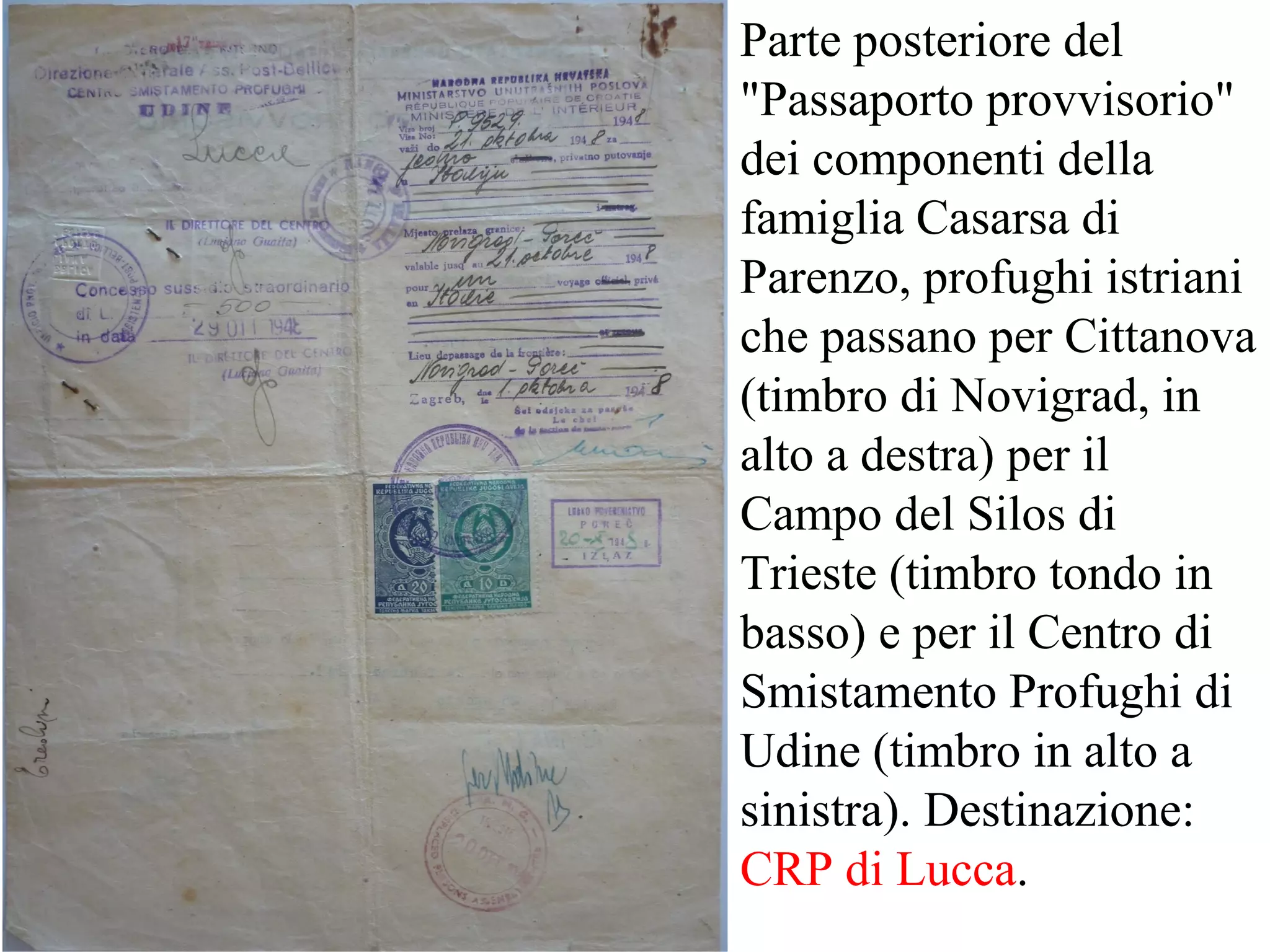 Parte posteriore del
"Passaporto provvisorio"
dei componenti della
famiglia Casarsa di
Parenzo, profughi istriani
che passano per Cittanova
(timbro di Novigrad, in
alto a destra) per il
Campo del Silos di
Trieste (timbro tondo in
basso) e per il Centro di
Smistamento Profughi di
Udine (timbro in alto a
sinistra). Destinazione:
CRP di Lucca.
 