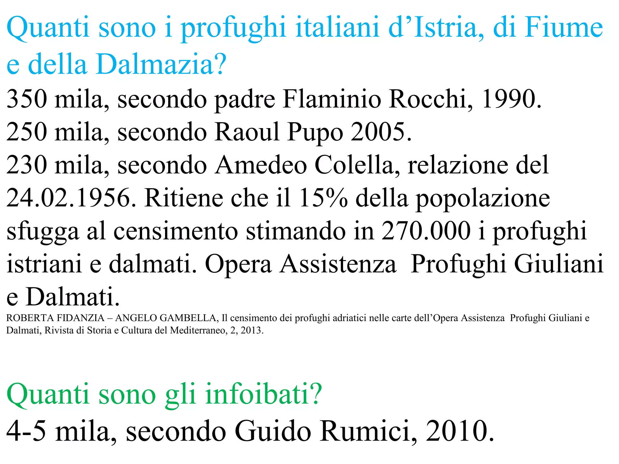 Quanti sono i profughi italiani d’Istria, di Fiume
e della Dalmazia?
350 mila, secondo padre Flaminio Rocchi, 1990.
250 mila, secondo Raoul Pupo 2005.
230 mila, secondo Amedeo Colella, relazione del
24.02.1956. Ritiene che il 15% della popolazione
sfugga al censimento stimando in 270.000 i profughi
istriani e dalmati. Opera Assistenza Profughi Giuliani
e Dalmati.
ROBERTA FIDANZIA – ANGELO GAMBELLA, Il censimento dei profughi adriatici nelle carte dell’Opera Assistenza Profughi Giuliani e
Dalmati, Rivista di Storia e Cultura del Mediterraneo, 2, 2013.
Quanti sono gli infoibati?
4-5 mila, secondo Guido Rumici, 2010.
 