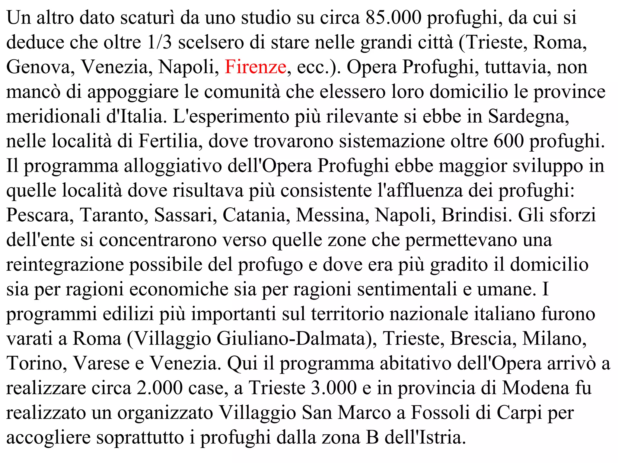 Un altro dato scaturì da uno studio su circa 85.000 profughi, da cui si
deduce che oltre 1/3 scelsero di stare nelle grandi città (Trieste, Roma,
Genova, Venezia, Napoli, Firenze, ecc.). Opera Profughi, tuttavia, non
mancò di appoggiare le comunità che elessero loro domicilio le province
meridionali d'Italia. L'esperimento più rilevante si ebbe in Sardegna,
nelle località di Fertilia, dove trovarono sistemazione oltre 600 profughi.
Il programma alloggiativo dell'Opera Profughi ebbe maggior sviluppo in
quelle località dove risultava più consistente l'affluenza dei profughi:
Pescara, Taranto, Sassari, Catania, Messina, Napoli, Brindisi. Gli sforzi
dell'ente si concentrarono verso quelle zone che permettevano una
reintegrazione possibile del profugo e dove era più gradito il domicilio
sia per ragioni economiche sia per ragioni sentimentali e umane. I
programmi edilizi più importanti sul territorio nazionale italiano furono
varati a Roma (Villaggio Giuliano-Dalmata), Trieste, Brescia, Milano,
Torino, Varese e Venezia. Qui il programma abitativo dell'Opera arrivò a
realizzare circa 2.000 case, a Trieste 3.000 e in provincia di Modena fu
realizzato un organizzato Villaggio San Marco a Fossoli di Carpi per
accogliere soprattutto i profughi dalla zona B dell'Istria.
 