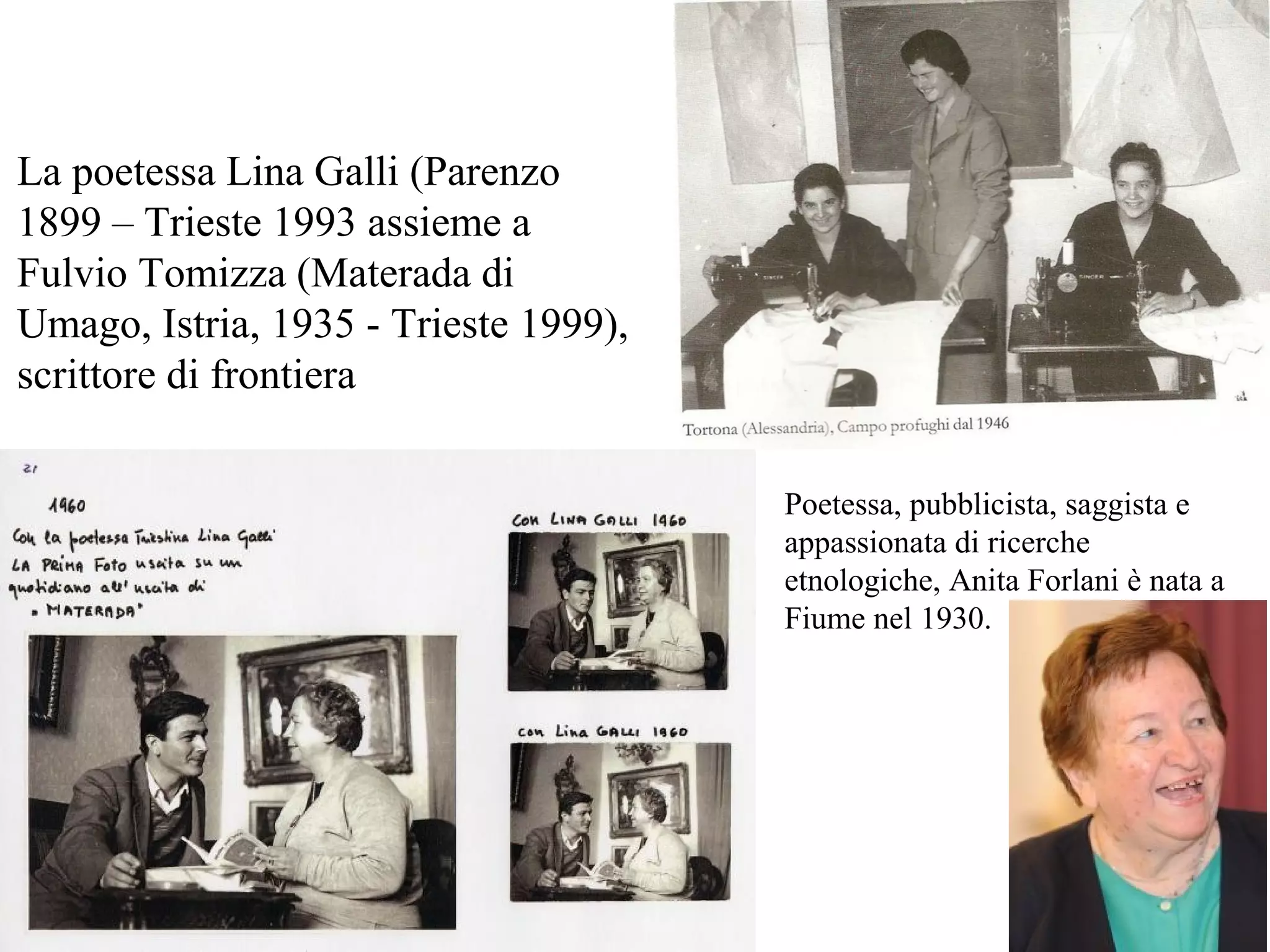 La poetessa Lina Galli (Parenzo
1899 – Trieste 1993 assieme a
Fulvio Tomizza (Materada di
Umago, Istria, 1935 - Trieste 1999),
scrittore di frontiera
Poetessa, pubblicista, saggista e
appassionata di ricerche
etnologiche, Anita Forlani è nata a
Fiume nel 1930.
 