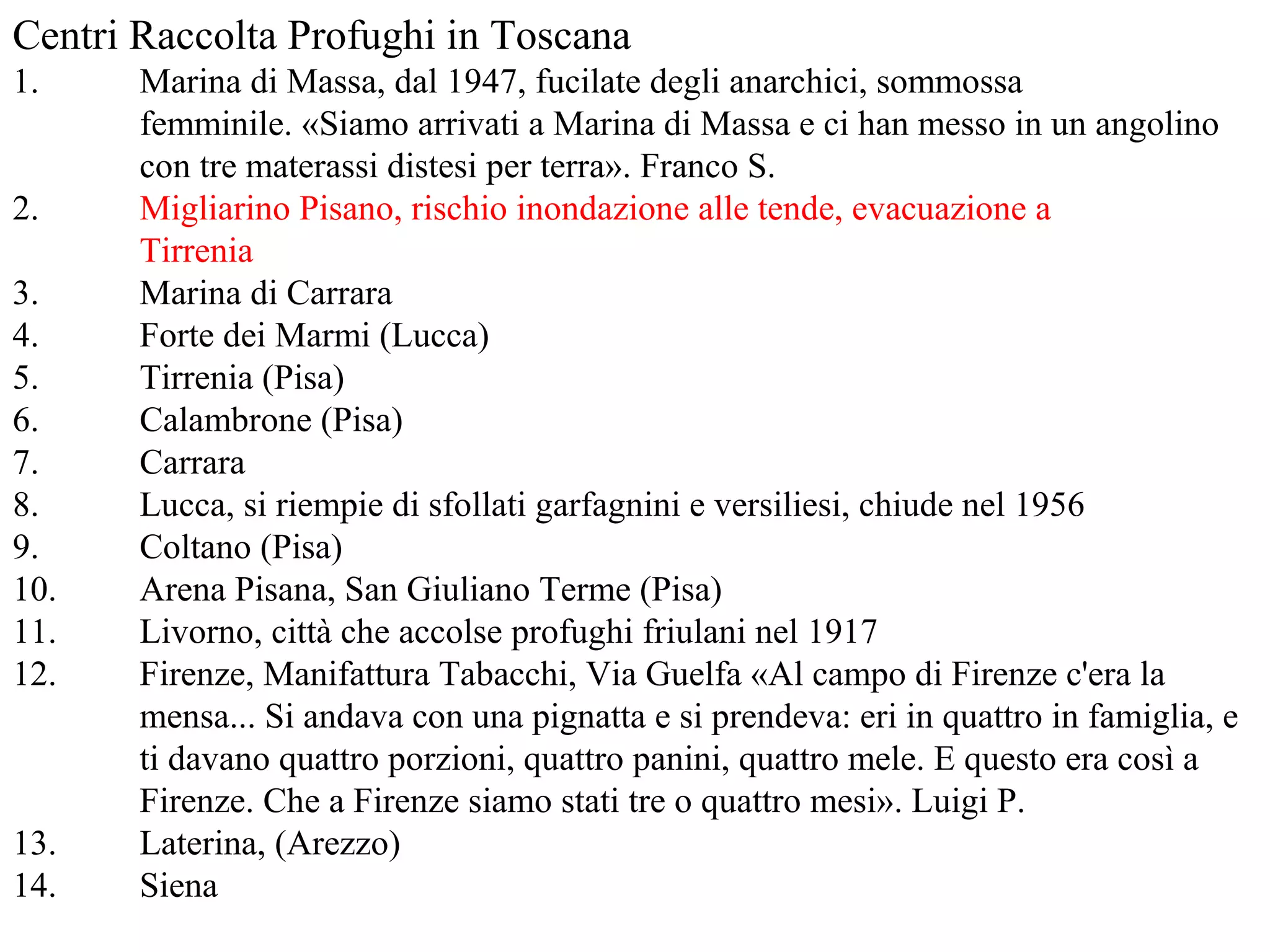 Centri Raccolta Profughi in Toscana
1. Marina di Massa, dal 1947, fucilate degli anarchici, sommossa
femminile. «Siamo arrivati a Marina di Massa e ci han messo in un angolino
con tre materassi distesi per terra». Franco S.
2. Migliarino Pisano, rischio inondazione alle tende, evacuazione a
Tirrenia
3. Marina di Carrara
4. Forte dei Marmi (Lucca)
5. Tirrenia (Pisa)
6. Calambrone (Pisa)
7. Carrara
8. Lucca, si riempie di sfollati garfagnini e versiliesi, chiude nel 1956
9. Coltano (Pisa)
10. Arena Pisana, San Giuliano Terme (Pisa)
11. Livorno, città che accolse profughi friulani nel 1917
12. Firenze, Manifattura Tabacchi, Via Guelfa «Al campo di Firenze c'era la
mensa... Si andava con una pignatta e si prendeva: eri in quattro in famiglia, e
ti davano quattro porzioni, quattro panini, quattro mele. E questo era così a
Firenze. Che a Firenze siamo stati tre o quattro mesi». Luigi P.
13. Laterina, (Arezzo)
14. Siena
 
