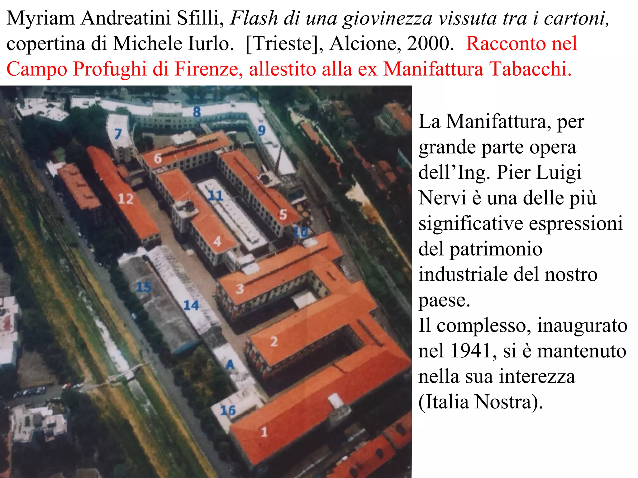 Myriam Andreatini Sfilli, Flash di una giovinezza vissuta tra i cartoni,
copertina di Michele Iurlo. [Trieste], Alcione, 2000. Racconto nel
Campo Profughi di Firenze, allestito alla ex Manifattura Tabacchi.
La Manifattura, per
grande parte opera
dell’Ing. Pier Luigi
Nervi è una delle più
significative espressioni
del patrimonio
industriale del nostro
paese.
Il complesso, inaugurato
nel 1941, si è mantenuto
nella sua interezza
(Italia Nostra).
 