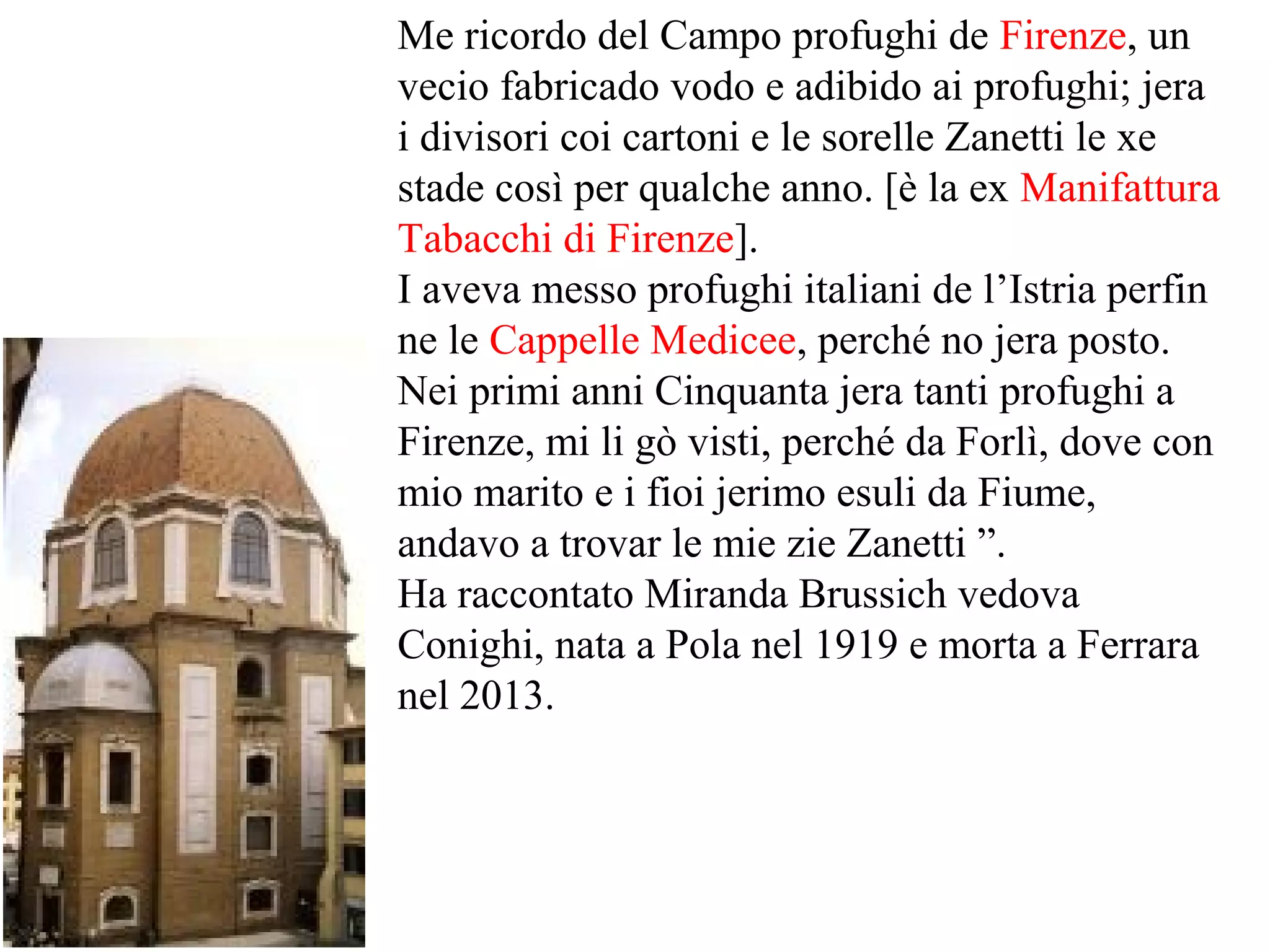Me ricordo del Campo profughi de Firenze, un
vecio fabricado vodo e adibido ai profughi; jera
i divisori coi cartoni e le sorelle Zanetti le xe
stade così per qualche anno. [è la ex Manifattura
Tabacchi di Firenze].
I aveva messo profughi italiani de l’Istria perfin
ne le Cappelle Medicee, perché no jera posto.
Nei primi anni Cinquanta jera tanti profughi a
Firenze, mi li gò visti, perché da Forlì, dove con
mio marito e i fioi jerimo esuli da Fiume,
andavo a trovar le mie zie Zanetti ”.
Ha raccontato Miranda Brussich vedova
Conighi, nata a Pola nel 1919 e morta a Ferrara
nel 2013.
 