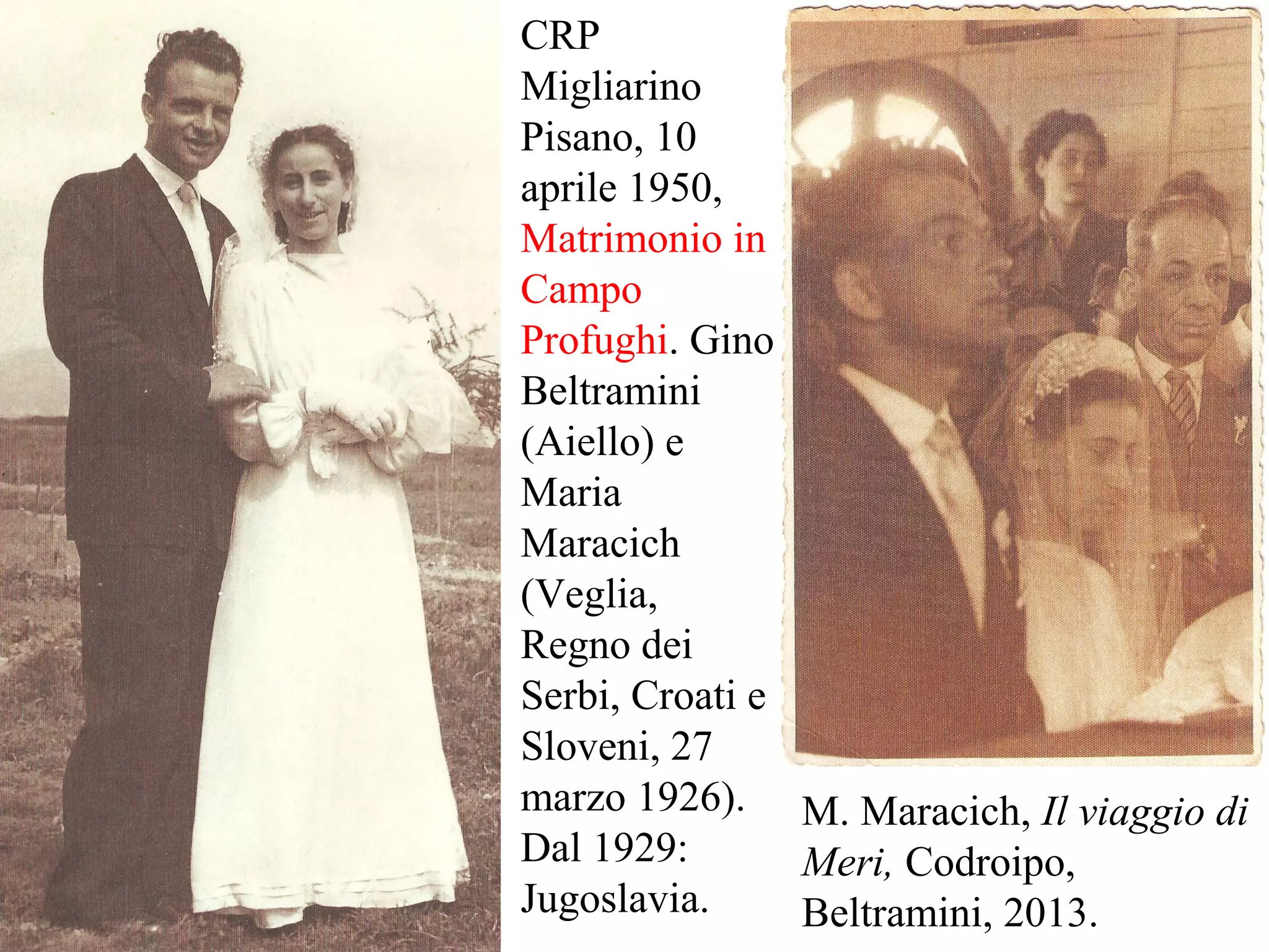 CRP
Migliarino
Pisano, 10
aprile 1950,
Matrimonio in
Campo
Profughi. Gino
Beltramini
(Aiello) e
Maria
Maracich
(Veglia,
Regno dei
Serbi, Croati e
Sloveni, 27
marzo 1926).
Dal 1929:
Jugoslavia.
M. Maracich, Il viaggio di
Meri, Codroipo,
Beltramini, 2013.
 