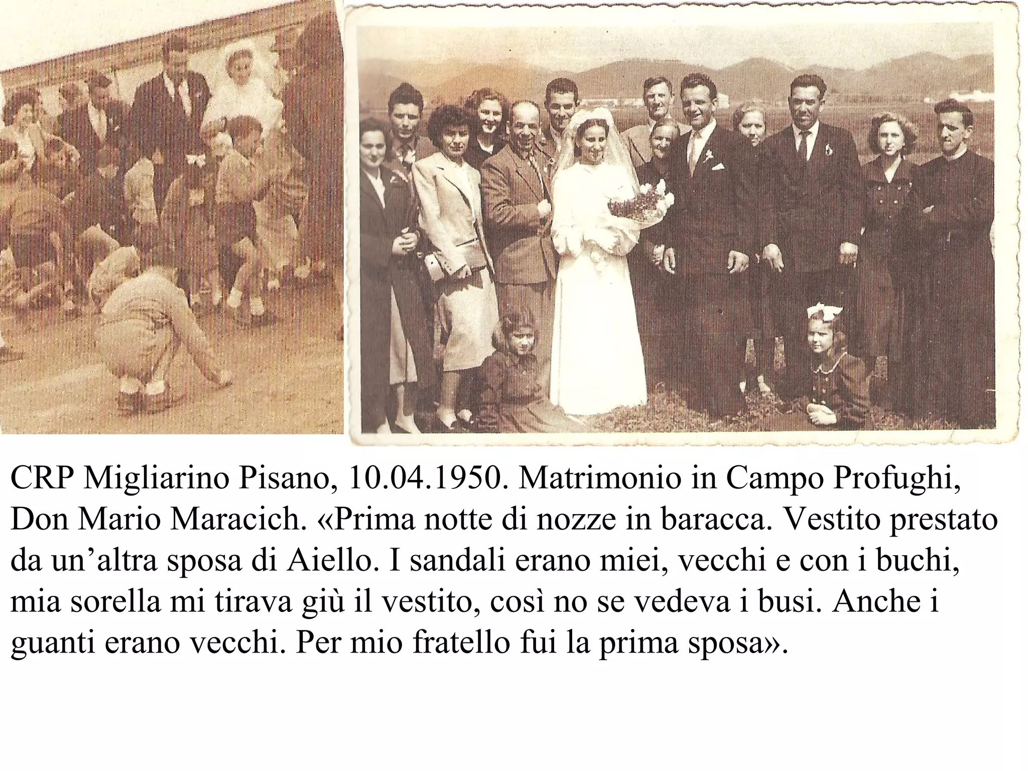 CRP Migliarino Pisano, 10.04.1950. Matrimonio in Campo Profughi,
Don Mario Maracich. «Prima notte di nozze in baracca. Vestito prestato
da un’altra sposa di Aiello. I sandali erano miei, vecchi e con i buchi,
mia sorella mi tirava giù il vestito, così no se vedeva i busi. Anche i
guanti erano vecchi. Per mio fratello fui la prima sposa».
 