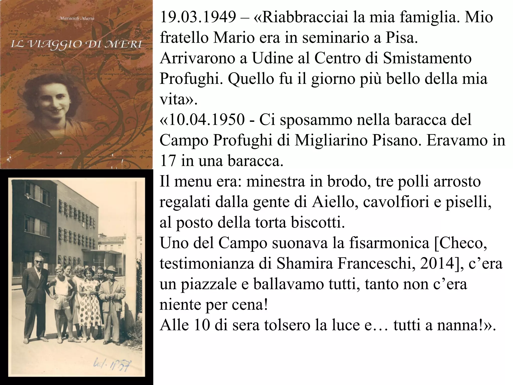 19.03.1949 – «Riabbracciai la mia famiglia. Mio
fratello Mario era in seminario a Pisa.
Arrivarono a Udine al Centro di Smistamento
Profughi. Quello fu il giorno più bello della mia
vita».
«10.04.1950 - Ci sposammo nella baracca del
Campo Profughi di Migliarino Pisano. Eravamo in
17 in una baracca.
Il menu era: minestra in brodo, tre polli arrosto
regalati dalla gente di Aiello, cavolfiori e piselli,
al posto della torta biscotti.
Uno del Campo suonava la fisarmonica [Checo,
testimonianza di Shamira Franceschi, 2014], c’era
un piazzale e ballavamo tutti, tanto non c’era
niente per cena!
Alle 10 di sera tolsero la luce e… tutti a nanna!».
 