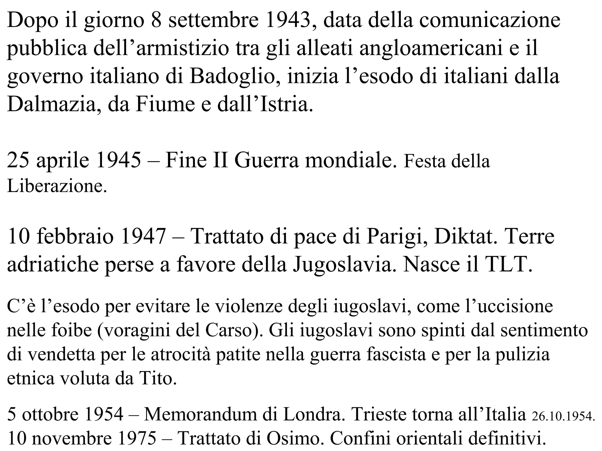 Dopo il giorno 8 settembre 1943, data della comunicazione
pubblica dell’armistizio tra gli alleati angloamericani e il
governo italiano di Badoglio, inizia l’esodo di italiani dalla
Dalmazia, da Fiume e dall’Istria.
25 aprile 1945 – Fine II Guerra mondiale. Festa della
Liberazione.
10 febbraio 1947 – Trattato di pace di Parigi, Diktat. Terre
adriatiche perse a favore della Jugoslavia. Nasce il TLT.
C’è l’esodo per evitare le violenze degli iugoslavi, come l’uccisione
nelle foibe (voragini del Carso). Gli iugoslavi sono spinti dal sentimento
di vendetta per le atrocità patite nella guerra fascista e per la pulizia
etnica voluta da Tito.
5 ottobre 1954 – Memorandum di Londra. Trieste torna all’Italia 26.10.1954.
10 novembre 1975 – Trattato di Osimo. Confini orientali definitivi.
 